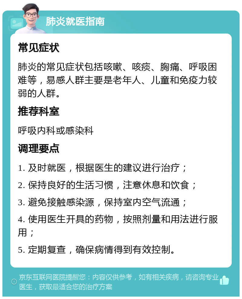 肺炎就医指南 常见症状 肺炎的常见症状包括咳嗽、咳痰、胸痛、呼吸困难等，易感人群主要是老年人、儿童和免疫力较弱的人群。 推荐科室 呼吸内科或感染科 调理要点 1. 及时就医，根据医生的建议进行治疗； 2. 保持良好的生活习惯，注意休息和饮食； 3. 避免接触感染源，保持室内空气流通； 4. 使用医生开具的药物，按照剂量和用法进行服用； 5. 定期复查，确保病情得到有效控制。