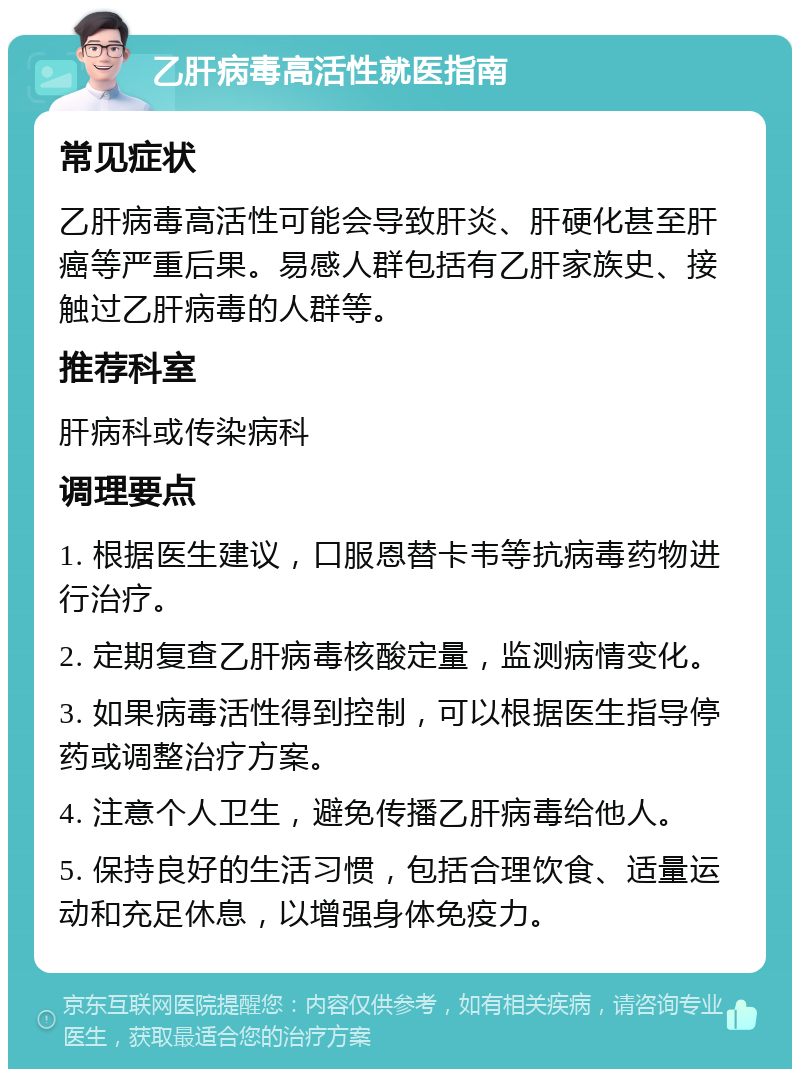 乙肝病毒高活性就医指南 常见症状 乙肝病毒高活性可能会导致肝炎、肝硬化甚至肝癌等严重后果。易感人群包括有乙肝家族史、接触过乙肝病毒的人群等。 推荐科室 肝病科或传染病科 调理要点 1. 根据医生建议，口服恩替卡韦等抗病毒药物进行治疗。 2. 定期复查乙肝病毒核酸定量，监测病情变化。 3. 如果病毒活性得到控制，可以根据医生指导停药或调整治疗方案。 4. 注意个人卫生，避免传播乙肝病毒给他人。 5. 保持良好的生活习惯，包括合理饮食、适量运动和充足休息，以增强身体免疫力。