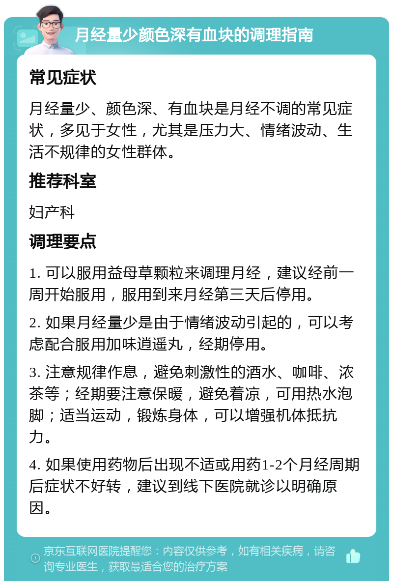 月经量少颜色深有血块的调理指南 常见症状 月经量少、颜色深、有血块是月经不调的常见症状，多见于女性，尤其是压力大、情绪波动、生活不规律的女性群体。 推荐科室 妇产科 调理要点 1. 可以服用益母草颗粒来调理月经，建议经前一周开始服用，服用到来月经第三天后停用。 2. 如果月经量少是由于情绪波动引起的，可以考虑配合服用加味逍遥丸，经期停用。 3. 注意规律作息，避免刺激性的酒水、咖啡、浓茶等；经期要注意保暖，避免着凉，可用热水泡脚；适当运动，锻炼身体，可以增强机体抵抗力。 4. 如果使用药物后出现不适或用药1-2个月经周期后症状不好转，建议到线下医院就诊以明确原因。