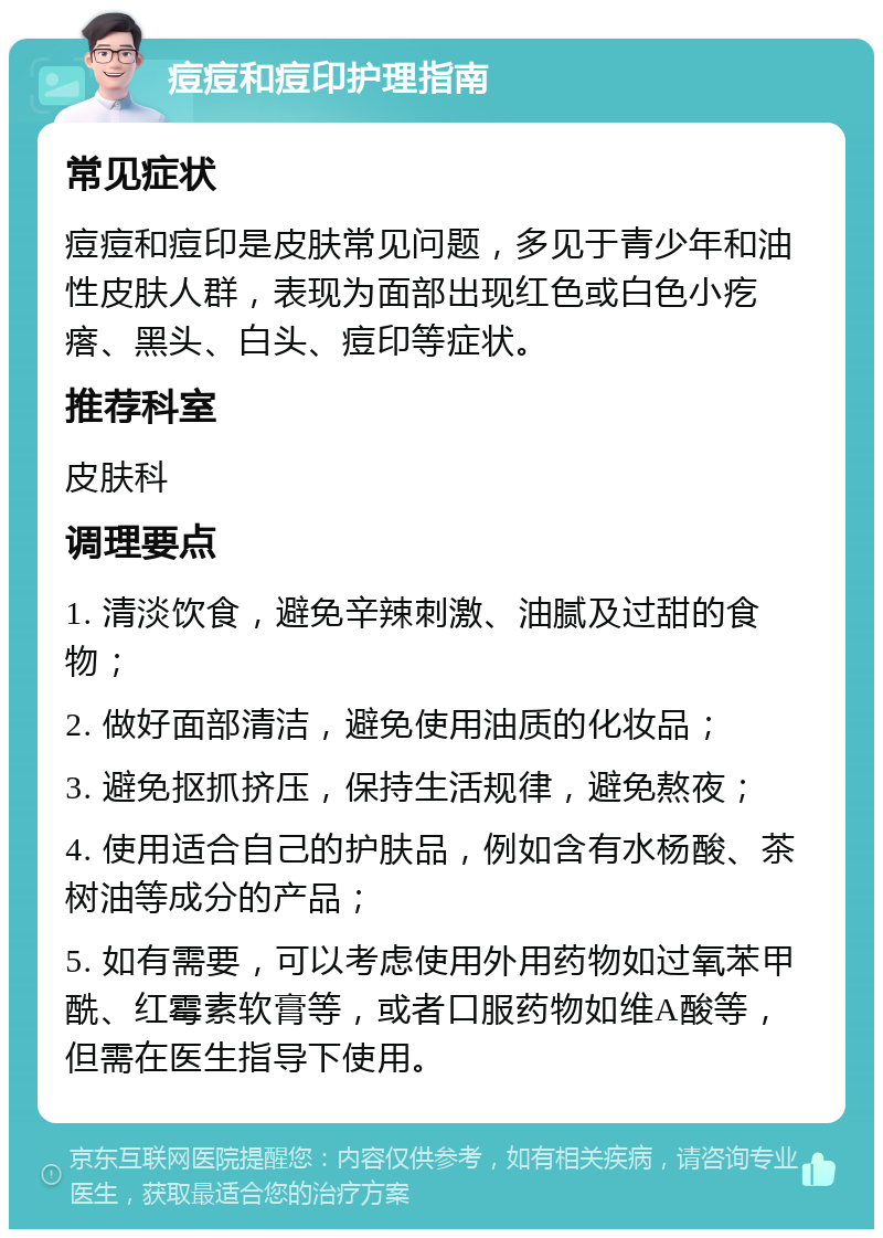 痘痘和痘印护理指南 常见症状 痘痘和痘印是皮肤常见问题，多见于青少年和油性皮肤人群，表现为面部出现红色或白色小疙瘩、黑头、白头、痘印等症状。 推荐科室 皮肤科 调理要点 1. 清淡饮食，避免辛辣刺激、油腻及过甜的食物； 2. 做好面部清洁，避免使用油质的化妆品； 3. 避免抠抓挤压，保持生活规律，避免熬夜； 4. 使用适合自己的护肤品，例如含有水杨酸、茶树油等成分的产品； 5. 如有需要，可以考虑使用外用药物如过氧苯甲酰、红霉素软膏等，或者口服药物如维A酸等，但需在医生指导下使用。