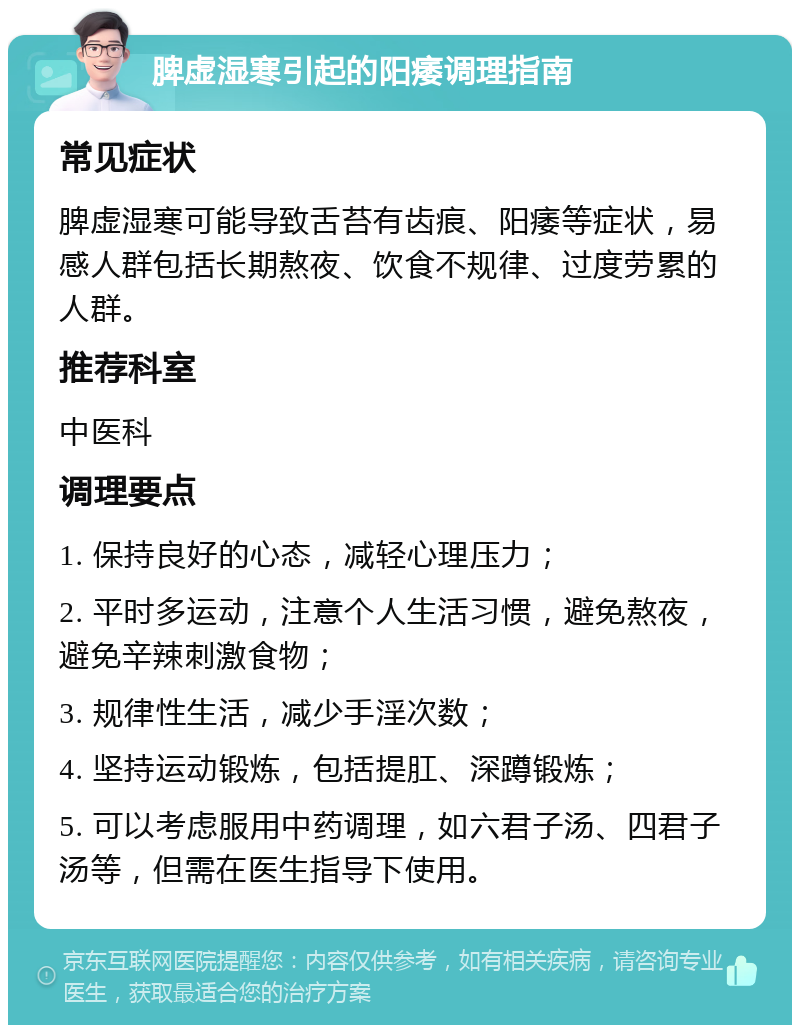 脾虚湿寒引起的阳痿调理指南 常见症状 脾虚湿寒可能导致舌苔有齿痕、阳痿等症状，易感人群包括长期熬夜、饮食不规律、过度劳累的人群。 推荐科室 中医科 调理要点 1. 保持良好的心态，减轻心理压力； 2. 平时多运动，注意个人生活习惯，避免熬夜，避免辛辣刺激食物； 3. 规律性生活，减少手淫次数； 4. 坚持运动锻炼，包括提肛、深蹲锻炼； 5. 可以考虑服用中药调理，如六君子汤、四君子汤等，但需在医生指导下使用。