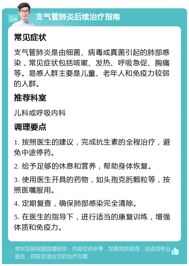 支气管肺炎后续治疗指南 常见症状 支气管肺炎是由细菌、病毒或真菌引起的肺部感染，常见症状包括咳嗽、发热、呼吸急促、胸痛等。易感人群主要是儿童、老年人和免疫力较弱的人群。 推荐科室 儿科或呼吸内科 调理要点 1. 按照医生的建议，完成抗生素的全程治疗，避免中途停药。 2. 给予足够的休息和营养，帮助身体恢复。 3. 使用医生开具的药物，如头孢克肟颗粒等，按照医嘱服用。 4. 定期复查，确保肺部感染完全清除。 5. 在医生的指导下，进行适当的康复训练，增强体质和免疫力。