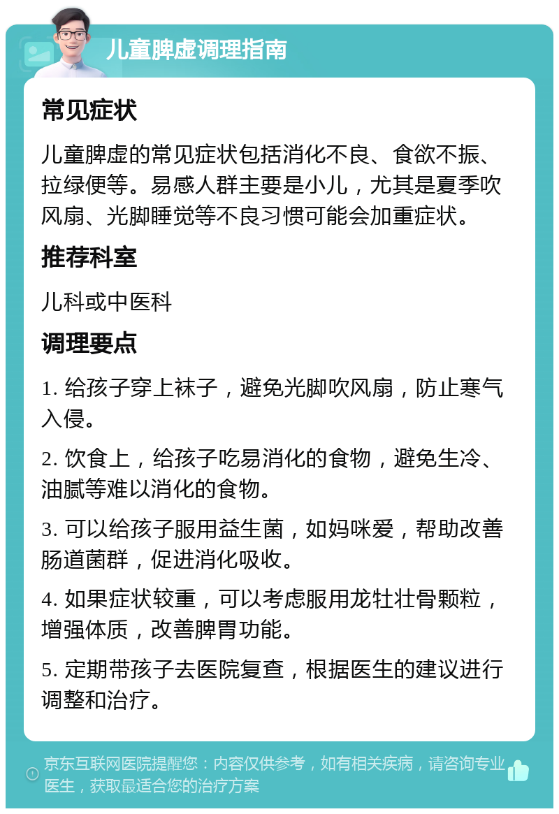 儿童脾虚调理指南 常见症状 儿童脾虚的常见症状包括消化不良、食欲不振、拉绿便等。易感人群主要是小儿，尤其是夏季吹风扇、光脚睡觉等不良习惯可能会加重症状。 推荐科室 儿科或中医科 调理要点 1. 给孩子穿上袜子，避免光脚吹风扇，防止寒气入侵。 2. 饮食上，给孩子吃易消化的食物，避免生冷、油腻等难以消化的食物。 3. 可以给孩子服用益生菌，如妈咪爱，帮助改善肠道菌群，促进消化吸收。 4. 如果症状较重，可以考虑服用龙牡壮骨颗粒，增强体质，改善脾胃功能。 5. 定期带孩子去医院复查，根据医生的建议进行调整和治疗。