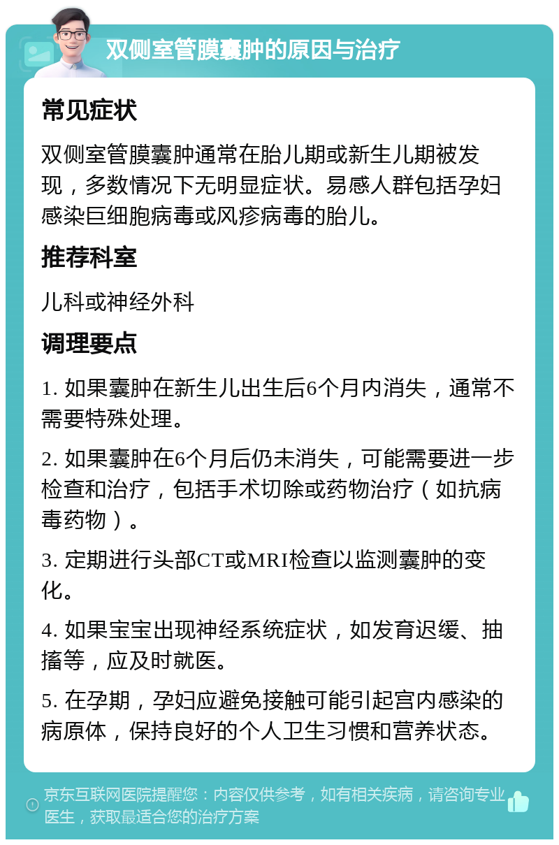 双侧室管膜囊肿的原因与治疗 常见症状 双侧室管膜囊肿通常在胎儿期或新生儿期被发现，多数情况下无明显症状。易感人群包括孕妇感染巨细胞病毒或风疹病毒的胎儿。 推荐科室 儿科或神经外科 调理要点 1. 如果囊肿在新生儿出生后6个月内消失，通常不需要特殊处理。 2. 如果囊肿在6个月后仍未消失，可能需要进一步检查和治疗，包括手术切除或药物治疗（如抗病毒药物）。 3. 定期进行头部CT或MRI检查以监测囊肿的变化。 4. 如果宝宝出现神经系统症状，如发育迟缓、抽搐等，应及时就医。 5. 在孕期，孕妇应避免接触可能引起宫内感染的病原体，保持良好的个人卫生习惯和营养状态。