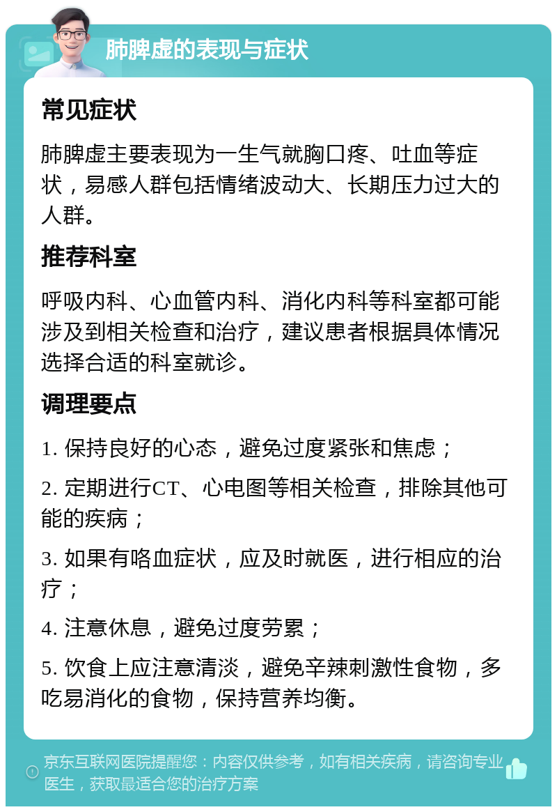 肺脾虚的表现与症状 常见症状 肺脾虚主要表现为一生气就胸口疼、吐血等症状，易感人群包括情绪波动大、长期压力过大的人群。 推荐科室 呼吸内科、心血管内科、消化内科等科室都可能涉及到相关检查和治疗，建议患者根据具体情况选择合适的科室就诊。 调理要点 1. 保持良好的心态，避免过度紧张和焦虑； 2. 定期进行CT、心电图等相关检查，排除其他可能的疾病； 3. 如果有咯血症状，应及时就医，进行相应的治疗； 4. 注意休息，避免过度劳累； 5. 饮食上应注意清淡，避免辛辣刺激性食物，多吃易消化的食物，保持营养均衡。