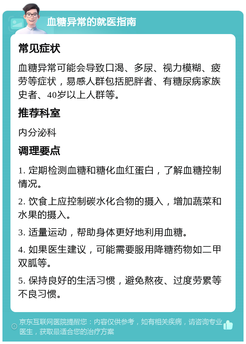 血糖异常的就医指南 常见症状 血糖异常可能会导致口渴、多尿、视力模糊、疲劳等症状，易感人群包括肥胖者、有糖尿病家族史者、40岁以上人群等。 推荐科室 内分泌科 调理要点 1. 定期检测血糖和糖化血红蛋白，了解血糖控制情况。 2. 饮食上应控制碳水化合物的摄入，增加蔬菜和水果的摄入。 3. 适量运动，帮助身体更好地利用血糖。 4. 如果医生建议，可能需要服用降糖药物如二甲双胍等。 5. 保持良好的生活习惯，避免熬夜、过度劳累等不良习惯。