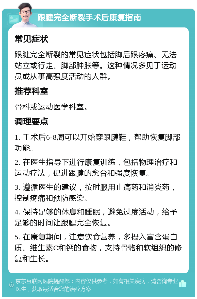 跟腱完全断裂手术后康复指南 常见症状 跟腱完全断裂的常见症状包括脚后跟疼痛、无法站立或行走、脚部肿胀等。这种情况多见于运动员或从事高强度活动的人群。 推荐科室 骨科或运动医学科室。 调理要点 1. 手术后6-8周可以开始穿跟腱鞋，帮助恢复脚部功能。 2. 在医生指导下进行康复训练，包括物理治疗和运动疗法，促进跟腱的愈合和强度恢复。 3. 遵循医生的建议，按时服用止痛药和消炎药，控制疼痛和预防感染。 4. 保持足够的休息和睡眠，避免过度活动，给予足够的时间让跟腱完全恢复。 5. 在康复期间，注意饮食营养，多摄入富含蛋白质、维生素C和钙的食物，支持骨骼和软组织的修复和生长。