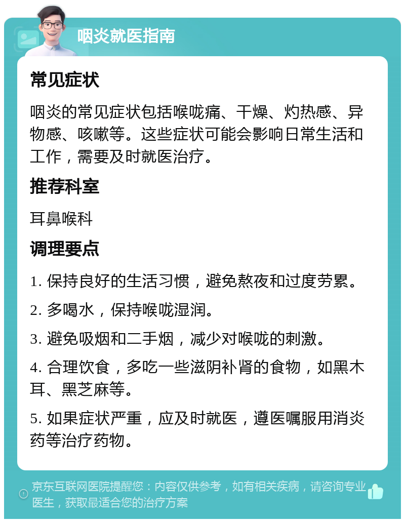 咽炎就医指南 常见症状 咽炎的常见症状包括喉咙痛、干燥、灼热感、异物感、咳嗽等。这些症状可能会影响日常生活和工作，需要及时就医治疗。 推荐科室 耳鼻喉科 调理要点 1. 保持良好的生活习惯，避免熬夜和过度劳累。 2. 多喝水，保持喉咙湿润。 3. 避免吸烟和二手烟，减少对喉咙的刺激。 4. 合理饮食，多吃一些滋阴补肾的食物，如黑木耳、黑芝麻等。 5. 如果症状严重，应及时就医，遵医嘱服用消炎药等治疗药物。