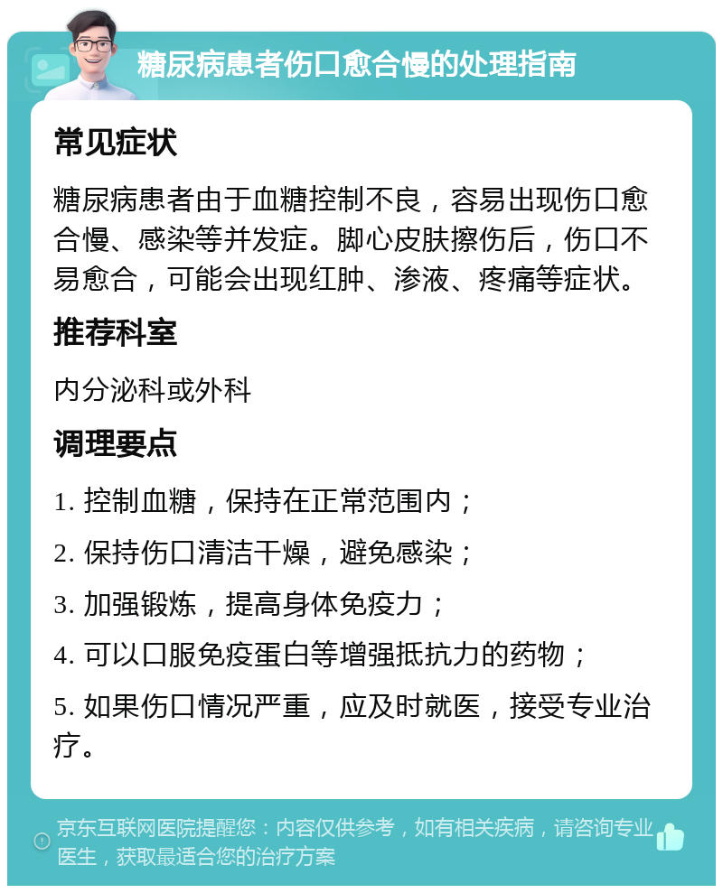 糖尿病患者伤口愈合慢的处理指南 常见症状 糖尿病患者由于血糖控制不良，容易出现伤口愈合慢、感染等并发症。脚心皮肤擦伤后，伤口不易愈合，可能会出现红肿、渗液、疼痛等症状。 推荐科室 内分泌科或外科 调理要点 1. 控制血糖，保持在正常范围内； 2. 保持伤口清洁干燥，避免感染； 3. 加强锻炼，提高身体免疫力； 4. 可以口服免疫蛋白等增强抵抗力的药物； 5. 如果伤口情况严重，应及时就医，接受专业治疗。