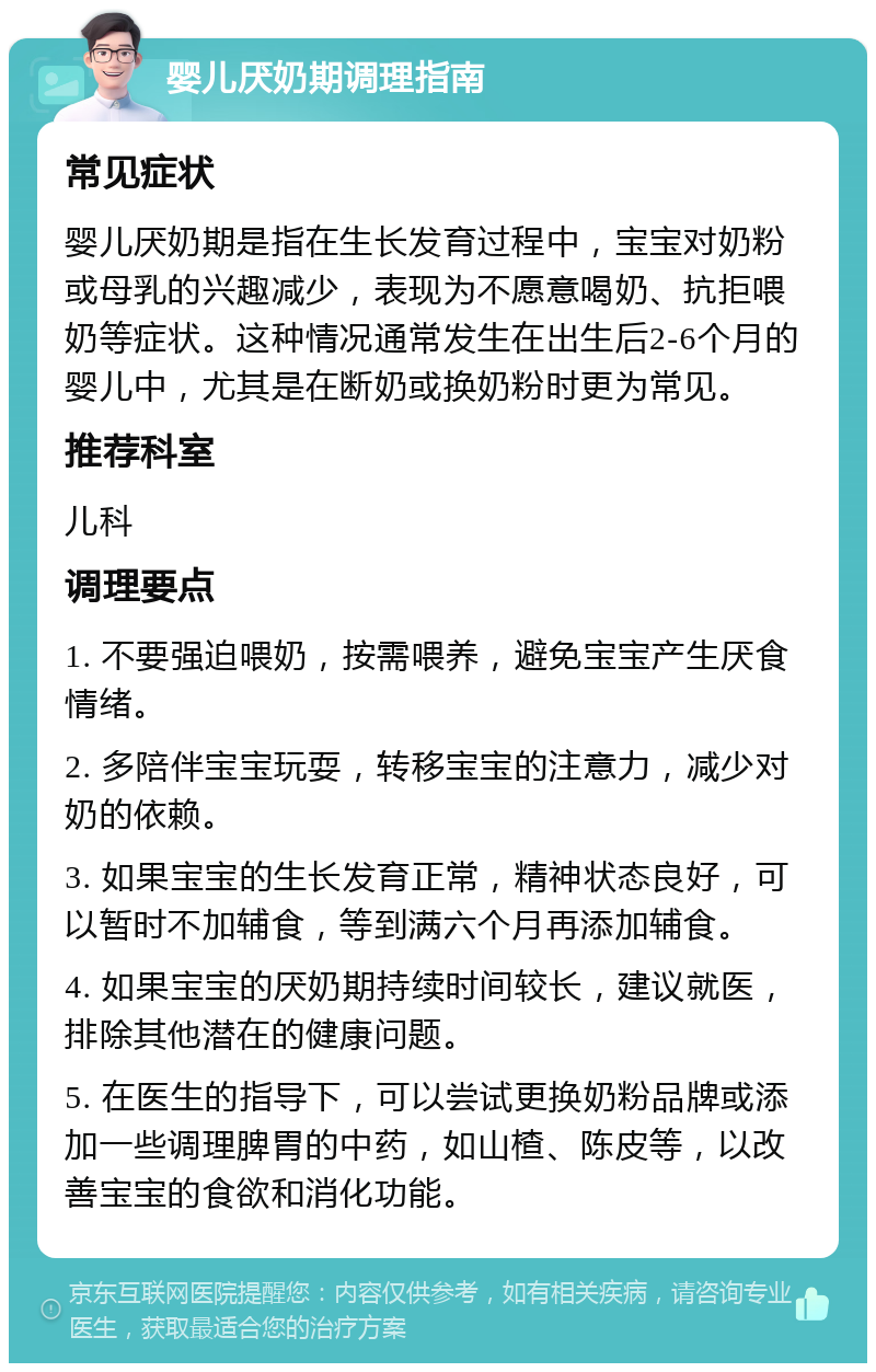 婴儿厌奶期调理指南 常见症状 婴儿厌奶期是指在生长发育过程中，宝宝对奶粉或母乳的兴趣减少，表现为不愿意喝奶、抗拒喂奶等症状。这种情况通常发生在出生后2-6个月的婴儿中，尤其是在断奶或换奶粉时更为常见。 推荐科室 儿科 调理要点 1. 不要强迫喂奶，按需喂养，避免宝宝产生厌食情绪。 2. 多陪伴宝宝玩耍，转移宝宝的注意力，减少对奶的依赖。 3. 如果宝宝的生长发育正常，精神状态良好，可以暂时不加辅食，等到满六个月再添加辅食。 4. 如果宝宝的厌奶期持续时间较长，建议就医，排除其他潜在的健康问题。 5. 在医生的指导下，可以尝试更换奶粉品牌或添加一些调理脾胃的中药，如山楂、陈皮等，以改善宝宝的食欲和消化功能。