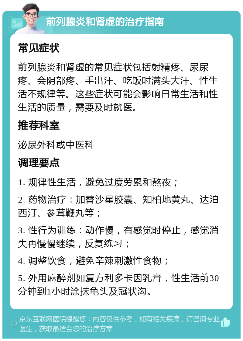 前列腺炎和肾虚的治疗指南 常见症状 前列腺炎和肾虚的常见症状包括射精疼、尿尿疼、会阴部疼、手出汗、吃饭时满头大汗、性生活不规律等。这些症状可能会影响日常生活和性生活的质量，需要及时就医。 推荐科室 泌尿外科或中医科 调理要点 1. 规律性生活，避免过度劳累和熬夜； 2. 药物治疗：加替沙星胶囊、知柏地黄丸、达泊西汀、参茸鞭丸等； 3. 性行为训练：动作慢，有感觉时停止，感觉消失再慢慢继续，反复练习； 4. 调整饮食，避免辛辣刺激性食物； 5. 外用麻醉剂如复方利多卡因乳膏，性生活前30分钟到1小时涂抹龟头及冠状沟。