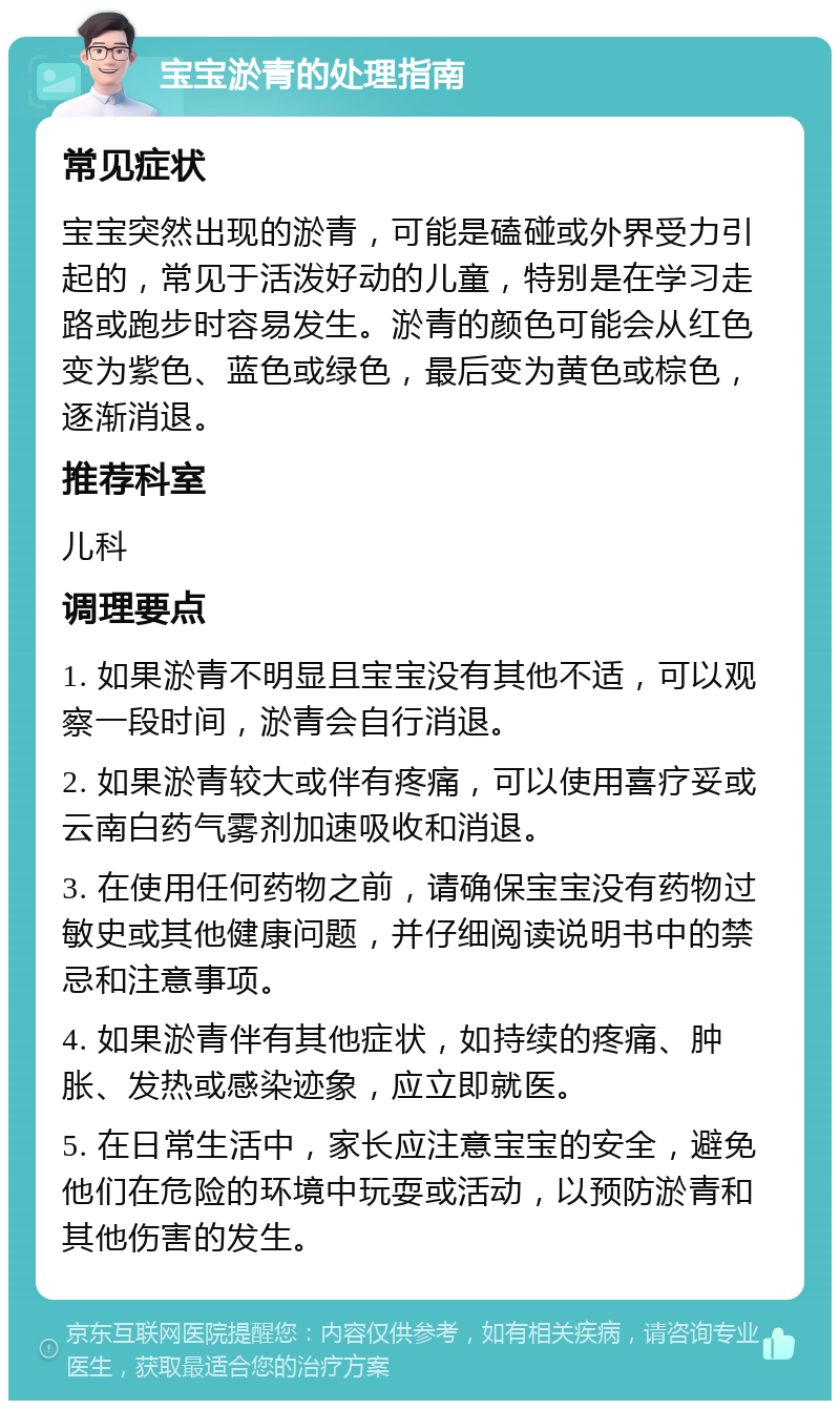 宝宝淤青的处理指南 常见症状 宝宝突然出现的淤青，可能是磕碰或外界受力引起的，常见于活泼好动的儿童，特别是在学习走路或跑步时容易发生。淤青的颜色可能会从红色变为紫色、蓝色或绿色，最后变为黄色或棕色，逐渐消退。 推荐科室 儿科 调理要点 1. 如果淤青不明显且宝宝没有其他不适，可以观察一段时间，淤青会自行消退。 2. 如果淤青较大或伴有疼痛，可以使用喜疗妥或云南白药气雾剂加速吸收和消退。 3. 在使用任何药物之前，请确保宝宝没有药物过敏史或其他健康问题，并仔细阅读说明书中的禁忌和注意事项。 4. 如果淤青伴有其他症状，如持续的疼痛、肿胀、发热或感染迹象，应立即就医。 5. 在日常生活中，家长应注意宝宝的安全，避免他们在危险的环境中玩耍或活动，以预防淤青和其他伤害的发生。