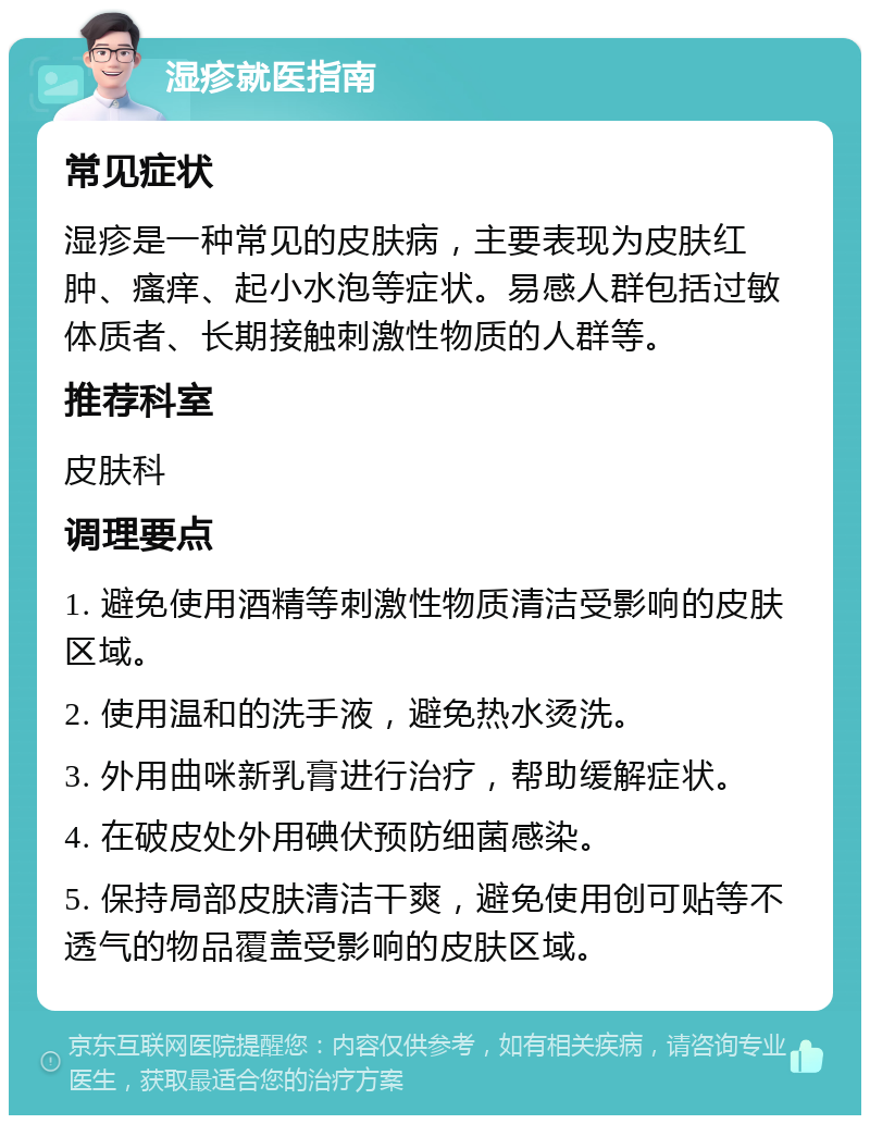 湿疹就医指南 常见症状 湿疹是一种常见的皮肤病，主要表现为皮肤红肿、瘙痒、起小水泡等症状。易感人群包括过敏体质者、长期接触刺激性物质的人群等。 推荐科室 皮肤科 调理要点 1. 避免使用酒精等刺激性物质清洁受影响的皮肤区域。 2. 使用温和的洗手液，避免热水烫洗。 3. 外用曲咪新乳膏进行治疗，帮助缓解症状。 4. 在破皮处外用碘伏预防细菌感染。 5. 保持局部皮肤清洁干爽，避免使用创可贴等不透气的物品覆盖受影响的皮肤区域。