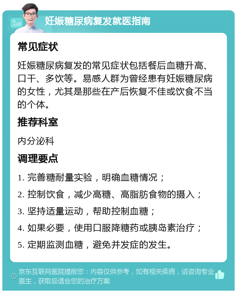 妊娠糖尿病复发就医指南 常见症状 妊娠糖尿病复发的常见症状包括餐后血糖升高、口干、多饮等。易感人群为曾经患有妊娠糖尿病的女性，尤其是那些在产后恢复不佳或饮食不当的个体。 推荐科室 内分泌科 调理要点 1. 完善糖耐量实验，明确血糖情况； 2. 控制饮食，减少高糖、高脂肪食物的摄入； 3. 坚持适量运动，帮助控制血糖； 4. 如果必要，使用口服降糖药或胰岛素治疗； 5. 定期监测血糖，避免并发症的发生。