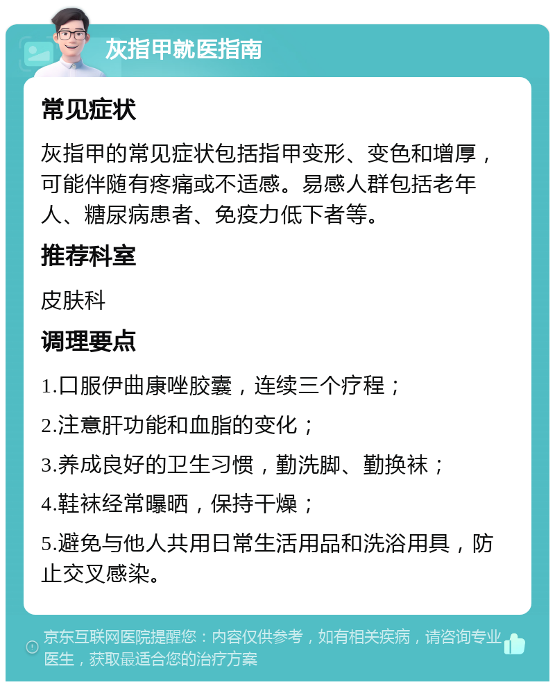 灰指甲就医指南 常见症状 灰指甲的常见症状包括指甲变形、变色和增厚，可能伴随有疼痛或不适感。易感人群包括老年人、糖尿病患者、免疫力低下者等。 推荐科室 皮肤科 调理要点 1.口服伊曲康唑胶囊，连续三个疗程； 2.注意肝功能和血脂的变化； 3.养成良好的卫生习惯，勤洗脚、勤换袜； 4.鞋袜经常曝晒，保持干燥； 5.避免与他人共用日常生活用品和洗浴用具，防止交叉感染。