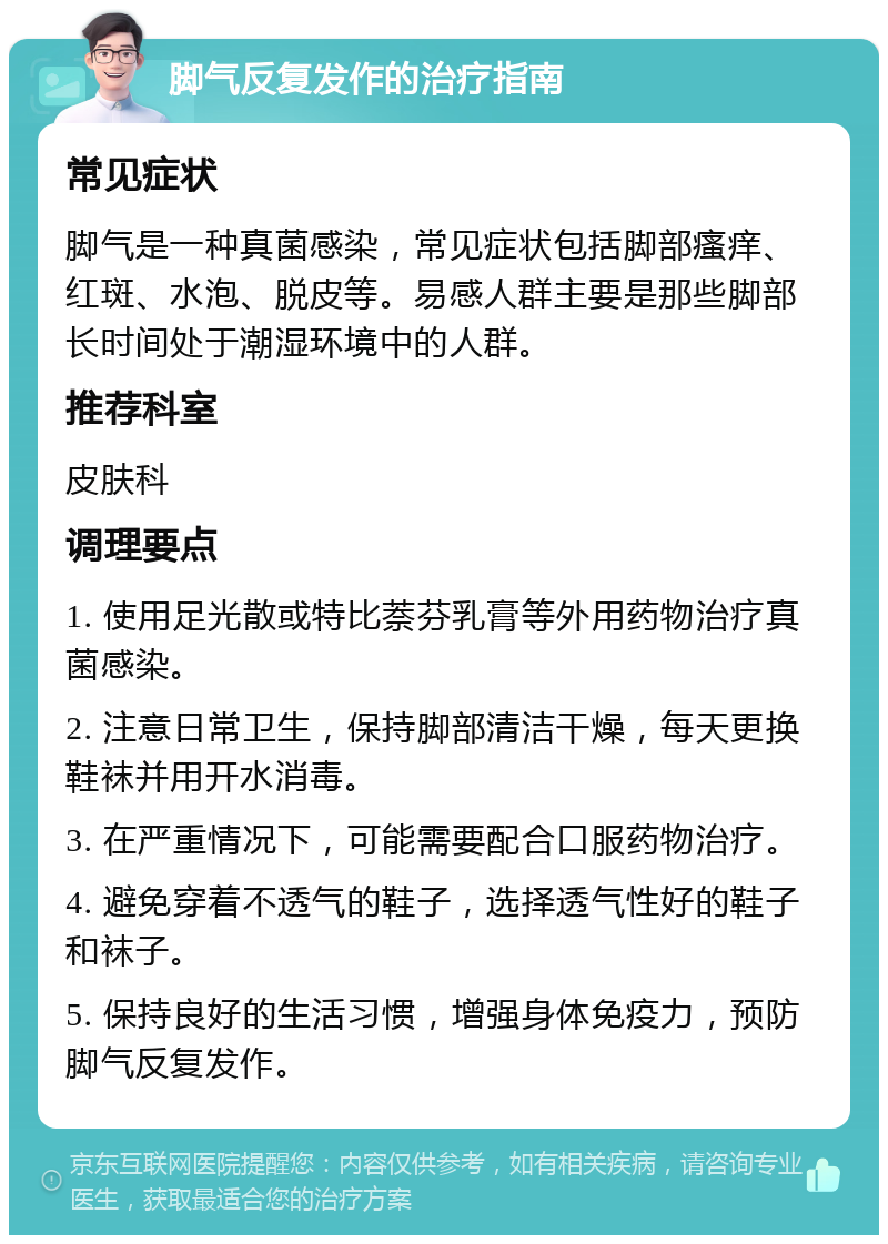 脚气反复发作的治疗指南 常见症状 脚气是一种真菌感染，常见症状包括脚部瘙痒、红斑、水泡、脱皮等。易感人群主要是那些脚部长时间处于潮湿环境中的人群。 推荐科室 皮肤科 调理要点 1. 使用足光散或特比萘芬乳膏等外用药物治疗真菌感染。 2. 注意日常卫生，保持脚部清洁干燥，每天更换鞋袜并用开水消毒。 3. 在严重情况下，可能需要配合口服药物治疗。 4. 避免穿着不透气的鞋子，选择透气性好的鞋子和袜子。 5. 保持良好的生活习惯，增强身体免疫力，预防脚气反复发作。