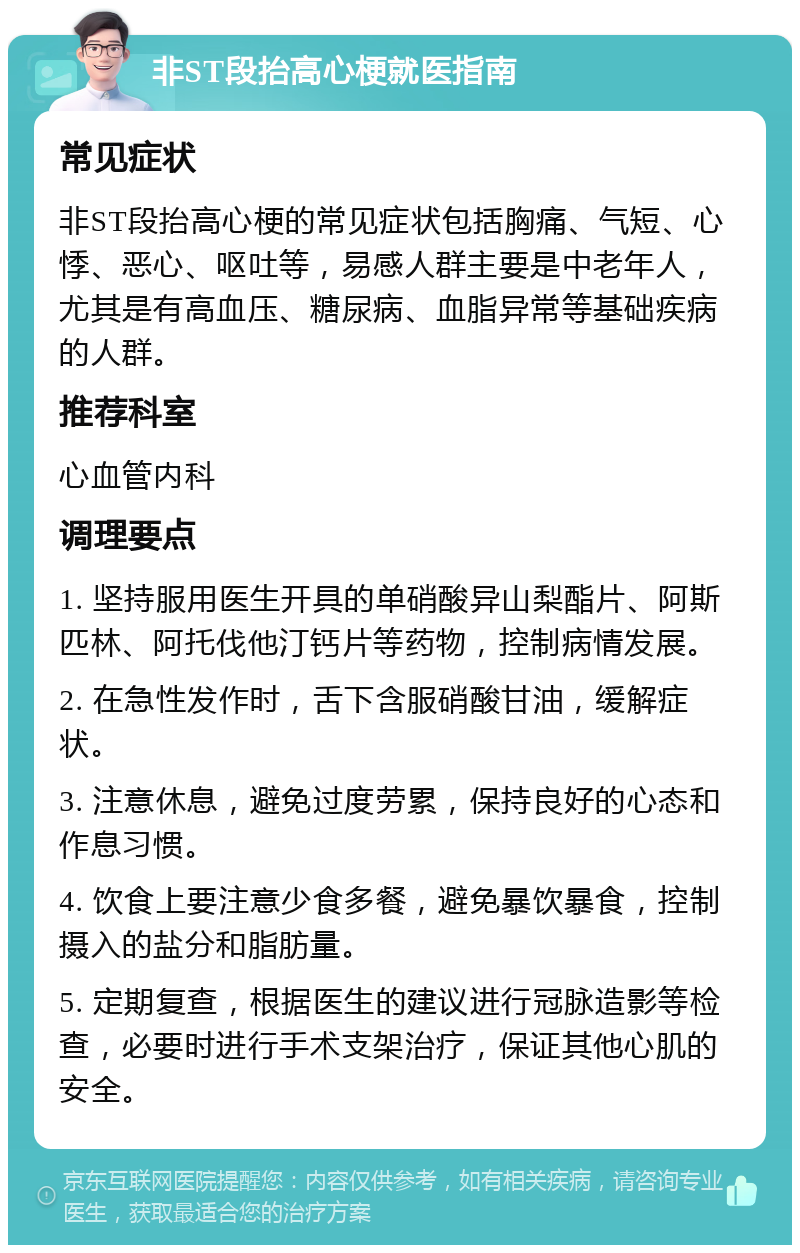 非ST段抬高心梗就医指南 常见症状 非ST段抬高心梗的常见症状包括胸痛、气短、心悸、恶心、呕吐等，易感人群主要是中老年人，尤其是有高血压、糖尿病、血脂异常等基础疾病的人群。 推荐科室 心血管内科 调理要点 1. 坚持服用医生开具的单硝酸异山梨酯片、阿斯匹林、阿托伐他汀钙片等药物，控制病情发展。 2. 在急性发作时，舌下含服硝酸甘油，缓解症状。 3. 注意休息，避免过度劳累，保持良好的心态和作息习惯。 4. 饮食上要注意少食多餐，避免暴饮暴食，控制摄入的盐分和脂肪量。 5. 定期复查，根据医生的建议进行冠脉造影等检查，必要时进行手术支架治疗，保证其他心肌的安全。