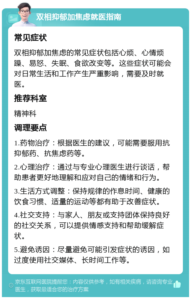 双相抑郁加焦虑就医指南 常见症状 双相抑郁加焦虑的常见症状包括心烦、心情烦躁、易怒、失眠、食欲改变等。这些症状可能会对日常生活和工作产生严重影响，需要及时就医。 推荐科室 精神科 调理要点 1.药物治疗：根据医生的建议，可能需要服用抗抑郁药、抗焦虑药等。 2.心理治疗：通过与专业心理医生进行谈话，帮助患者更好地理解和应对自己的情绪和行为。 3.生活方式调整：保持规律的作息时间、健康的饮食习惯、适量的运动等都有助于改善症状。 4.社交支持：与家人、朋友或支持团体保持良好的社交关系，可以提供情感支持和帮助缓解症状。 5.避免诱因：尽量避免可能引发症状的诱因，如过度使用社交媒体、长时间工作等。