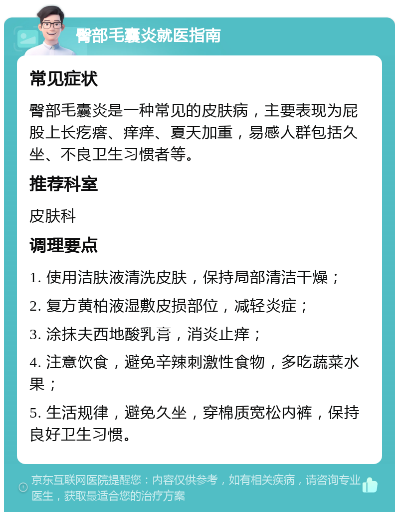 臀部毛囊炎就医指南 常见症状 臀部毛囊炎是一种常见的皮肤病，主要表现为屁股上长疙瘩、痒痒、夏天加重，易感人群包括久坐、不良卫生习惯者等。 推荐科室 皮肤科 调理要点 1. 使用洁肤液清洗皮肤，保持局部清洁干燥； 2. 复方黄柏液湿敷皮损部位，减轻炎症； 3. 涂抹夫西地酸乳膏，消炎止痒； 4. 注意饮食，避免辛辣刺激性食物，多吃蔬菜水果； 5. 生活规律，避免久坐，穿棉质宽松内裤，保持良好卫生习惯。