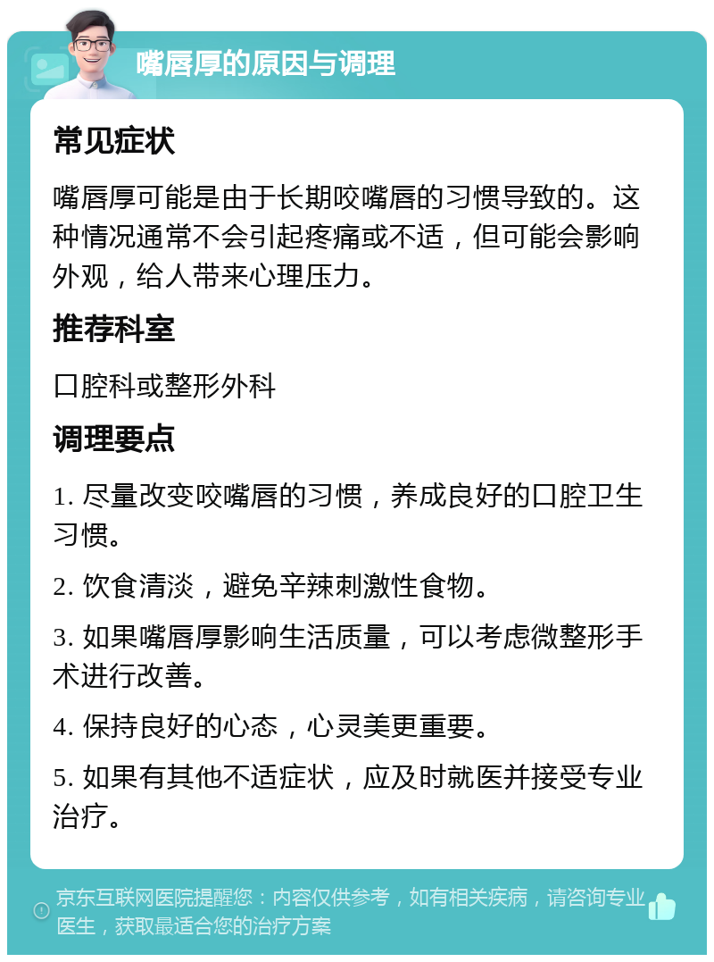 嘴唇厚的原因与调理 常见症状 嘴唇厚可能是由于长期咬嘴唇的习惯导致的。这种情况通常不会引起疼痛或不适，但可能会影响外观，给人带来心理压力。 推荐科室 口腔科或整形外科 调理要点 1. 尽量改变咬嘴唇的习惯，养成良好的口腔卫生习惯。 2. 饮食清淡，避免辛辣刺激性食物。 3. 如果嘴唇厚影响生活质量，可以考虑微整形手术进行改善。 4. 保持良好的心态，心灵美更重要。 5. 如果有其他不适症状，应及时就医并接受专业治疗。