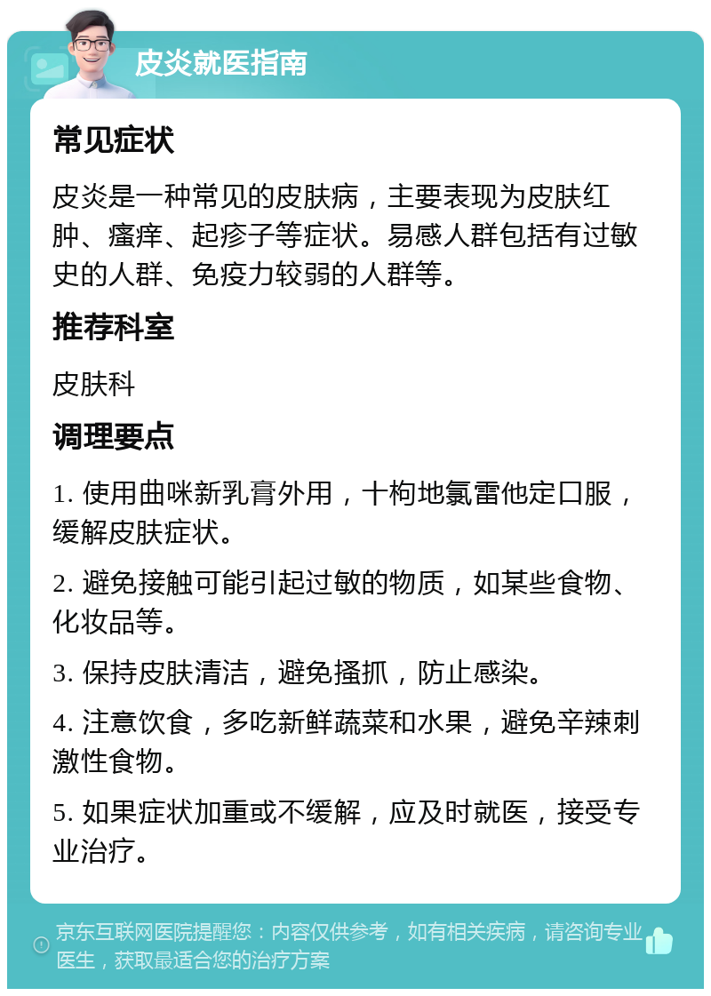 皮炎就医指南 常见症状 皮炎是一种常见的皮肤病，主要表现为皮肤红肿、瘙痒、起疹子等症状。易感人群包括有过敏史的人群、免疫力较弱的人群等。 推荐科室 皮肤科 调理要点 1. 使用曲咪新乳膏外用，十枸地氯雷他定口服，缓解皮肤症状。 2. 避免接触可能引起过敏的物质，如某些食物、化妆品等。 3. 保持皮肤清洁，避免搔抓，防止感染。 4. 注意饮食，多吃新鲜蔬菜和水果，避免辛辣刺激性食物。 5. 如果症状加重或不缓解，应及时就医，接受专业治疗。