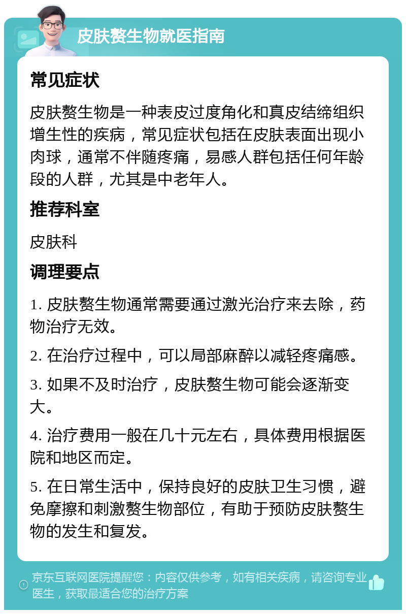 皮肤赘生物就医指南 常见症状 皮肤赘生物是一种表皮过度角化和真皮结缔组织增生性的疾病，常见症状包括在皮肤表面出现小肉球，通常不伴随疼痛，易感人群包括任何年龄段的人群，尤其是中老年人。 推荐科室 皮肤科 调理要点 1. 皮肤赘生物通常需要通过激光治疗来去除，药物治疗无效。 2. 在治疗过程中，可以局部麻醉以减轻疼痛感。 3. 如果不及时治疗，皮肤赘生物可能会逐渐变大。 4. 治疗费用一般在几十元左右，具体费用根据医院和地区而定。 5. 在日常生活中，保持良好的皮肤卫生习惯，避免摩擦和刺激赘生物部位，有助于预防皮肤赘生物的发生和复发。