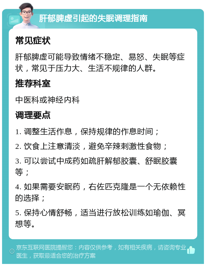 肝郁脾虚引起的失眠调理指南 常见症状 肝郁脾虚可能导致情绪不稳定、易怒、失眠等症状，常见于压力大、生活不规律的人群。 推荐科室 中医科或神经内科 调理要点 1. 调整生活作息，保持规律的作息时间； 2. 饮食上注意清淡，避免辛辣刺激性食物； 3. 可以尝试中成药如疏肝解郁胶囊、舒眠胶囊等； 4. 如果需要安眠药，右佐匹克隆是一个无依赖性的选择； 5. 保持心情舒畅，适当进行放松训练如瑜伽、冥想等。