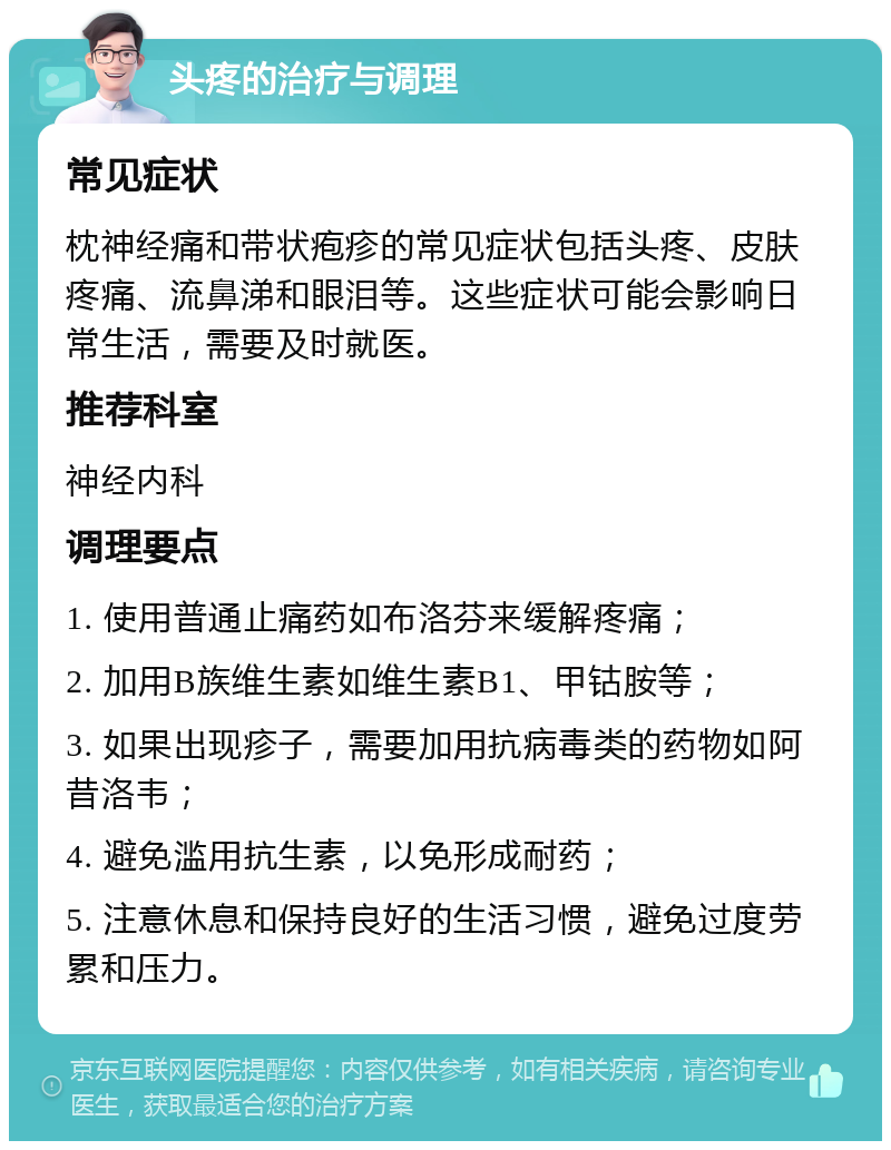 头疼的治疗与调理 常见症状 枕神经痛和带状疱疹的常见症状包括头疼、皮肤疼痛、流鼻涕和眼泪等。这些症状可能会影响日常生活，需要及时就医。 推荐科室 神经内科 调理要点 1. 使用普通止痛药如布洛芬来缓解疼痛； 2. 加用B族维生素如维生素B1、甲钴胺等； 3. 如果出现疹子，需要加用抗病毒类的药物如阿昔洛韦； 4. 避免滥用抗生素，以免形成耐药； 5. 注意休息和保持良好的生活习惯，避免过度劳累和压力。