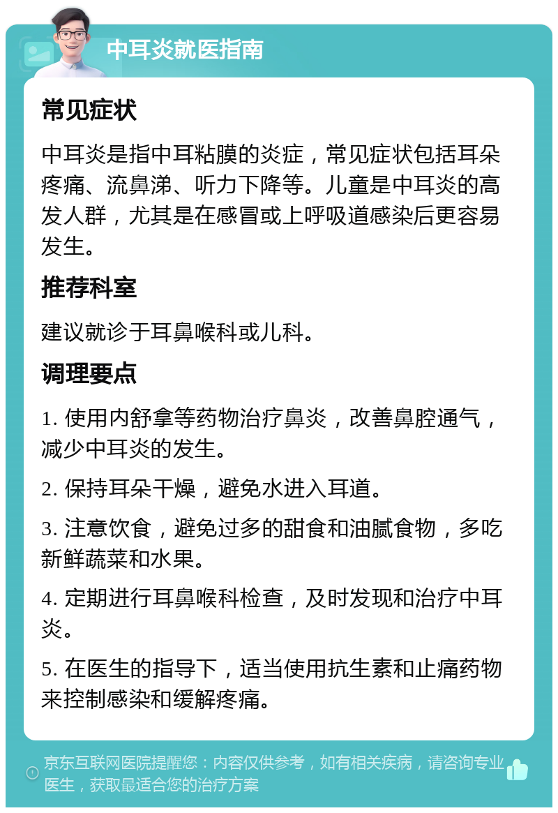 中耳炎就医指南 常见症状 中耳炎是指中耳粘膜的炎症，常见症状包括耳朵疼痛、流鼻涕、听力下降等。儿童是中耳炎的高发人群，尤其是在感冒或上呼吸道感染后更容易发生。 推荐科室 建议就诊于耳鼻喉科或儿科。 调理要点 1. 使用内舒拿等药物治疗鼻炎，改善鼻腔通气，减少中耳炎的发生。 2. 保持耳朵干燥，避免水进入耳道。 3. 注意饮食，避免过多的甜食和油腻食物，多吃新鲜蔬菜和水果。 4. 定期进行耳鼻喉科检查，及时发现和治疗中耳炎。 5. 在医生的指导下，适当使用抗生素和止痛药物来控制感染和缓解疼痛。