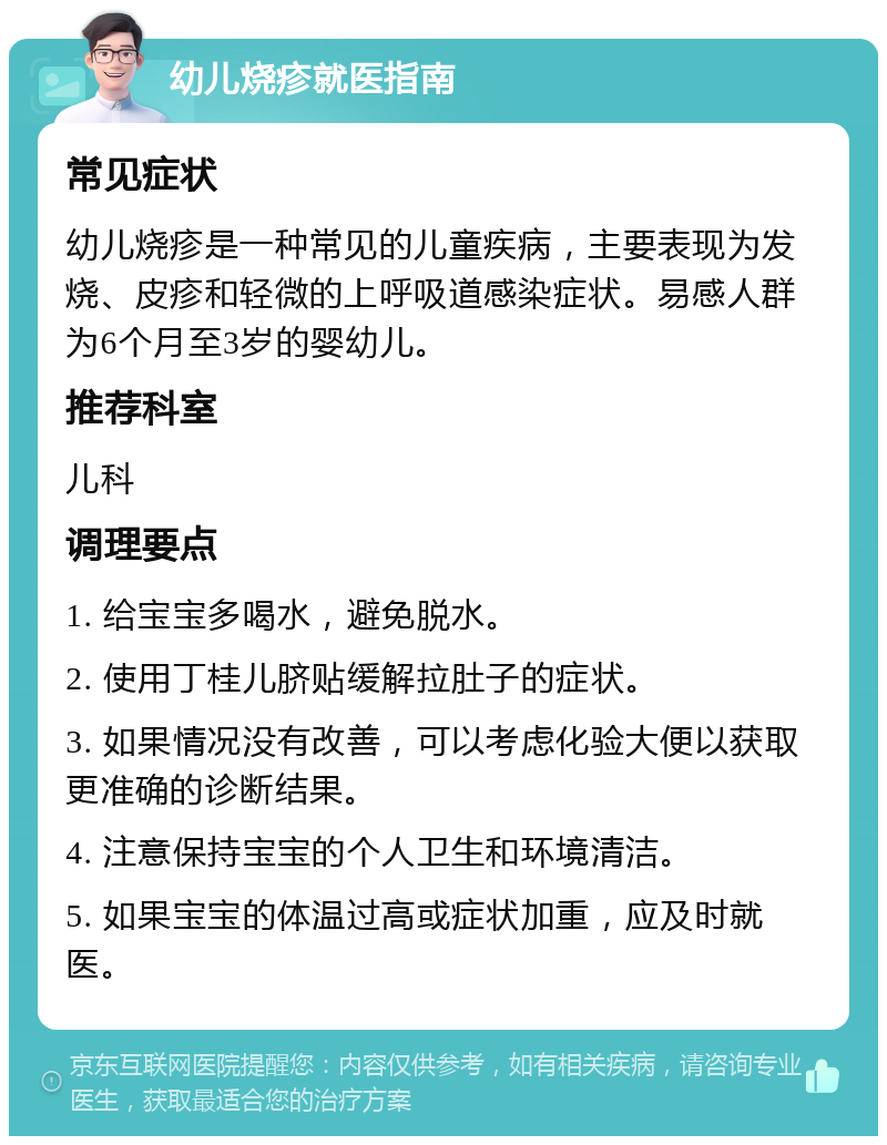 幼儿烧疹就医指南 常见症状 幼儿烧疹是一种常见的儿童疾病，主要表现为发烧、皮疹和轻微的上呼吸道感染症状。易感人群为6个月至3岁的婴幼儿。 推荐科室 儿科 调理要点 1. 给宝宝多喝水，避免脱水。 2. 使用丁桂儿脐贴缓解拉肚子的症状。 3. 如果情况没有改善，可以考虑化验大便以获取更准确的诊断结果。 4. 注意保持宝宝的个人卫生和环境清洁。 5. 如果宝宝的体温过高或症状加重，应及时就医。