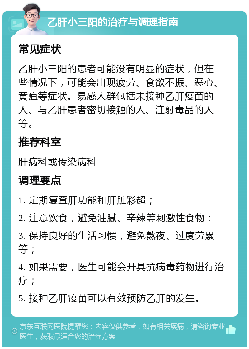 乙肝小三阳的治疗与调理指南 常见症状 乙肝小三阳的患者可能没有明显的症状，但在一些情况下，可能会出现疲劳、食欲不振、恶心、黄疸等症状。易感人群包括未接种乙肝疫苗的人、与乙肝患者密切接触的人、注射毒品的人等。 推荐科室 肝病科或传染病科 调理要点 1. 定期复查肝功能和肝脏彩超； 2. 注意饮食，避免油腻、辛辣等刺激性食物； 3. 保持良好的生活习惯，避免熬夜、过度劳累等； 4. 如果需要，医生可能会开具抗病毒药物进行治疗； 5. 接种乙肝疫苗可以有效预防乙肝的发生。