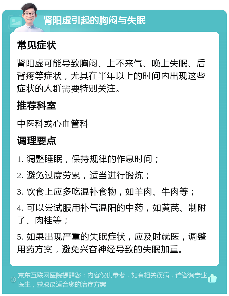 肾阳虚引起的胸闷与失眠 常见症状 肾阳虚可能导致胸闷、上不来气、晚上失眠、后背疼等症状，尤其在半年以上的时间内出现这些症状的人群需要特别关注。 推荐科室 中医科或心血管科 调理要点 1. 调整睡眠，保持规律的作息时间； 2. 避免过度劳累，适当进行锻炼； 3. 饮食上应多吃温补食物，如羊肉、牛肉等； 4. 可以尝试服用补气温阳的中药，如黄芪、制附子、肉桂等； 5. 如果出现严重的失眠症状，应及时就医，调整用药方案，避免兴奋神经导致的失眠加重。