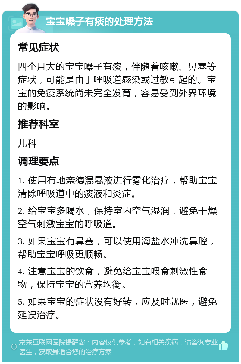 宝宝嗓子有痰的处理方法 常见症状 四个月大的宝宝嗓子有痰，伴随着咳嗽、鼻塞等症状，可能是由于呼吸道感染或过敏引起的。宝宝的免疫系统尚未完全发育，容易受到外界环境的影响。 推荐科室 儿科 调理要点 1. 使用布地奈德混悬液进行雾化治疗，帮助宝宝清除呼吸道中的痰液和炎症。 2. 给宝宝多喝水，保持室内空气湿润，避免干燥空气刺激宝宝的呼吸道。 3. 如果宝宝有鼻塞，可以使用海盐水冲洗鼻腔，帮助宝宝呼吸更顺畅。 4. 注意宝宝的饮食，避免给宝宝喂食刺激性食物，保持宝宝的营养均衡。 5. 如果宝宝的症状没有好转，应及时就医，避免延误治疗。