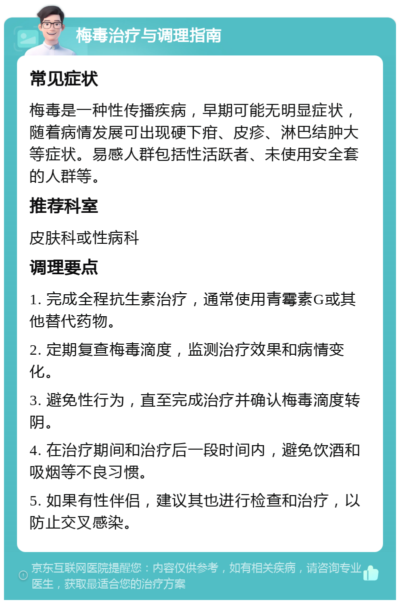 梅毒治疗与调理指南 常见症状 梅毒是一种性传播疾病，早期可能无明显症状，随着病情发展可出现硬下疳、皮疹、淋巴结肿大等症状。易感人群包括性活跃者、未使用安全套的人群等。 推荐科室 皮肤科或性病科 调理要点 1. 完成全程抗生素治疗，通常使用青霉素G或其他替代药物。 2. 定期复查梅毒滴度，监测治疗效果和病情变化。 3. 避免性行为，直至完成治疗并确认梅毒滴度转阴。 4. 在治疗期间和治疗后一段时间内，避免饮酒和吸烟等不良习惯。 5. 如果有性伴侣，建议其也进行检查和治疗，以防止交叉感染。