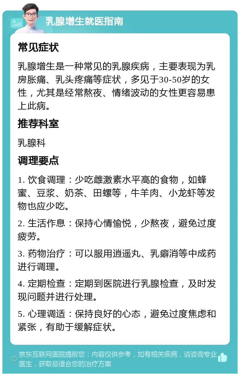 乳腺增生就医指南 常见症状 乳腺增生是一种常见的乳腺疾病，主要表现为乳房胀痛、乳头疼痛等症状，多见于30-50岁的女性，尤其是经常熬夜、情绪波动的女性更容易患上此病。 推荐科室 乳腺科 调理要点 1. 饮食调理：少吃雌激素水平高的食物，如蜂蜜、豆浆、奶茶、田螺等，牛羊肉、小龙虾等发物也应少吃。 2. 生活作息：保持心情愉悦，少熬夜，避免过度疲劳。 3. 药物治疗：可以服用逍遥丸、乳癖消等中成药进行调理。 4. 定期检查：定期到医院进行乳腺检查，及时发现问题并进行处理。 5. 心理调适：保持良好的心态，避免过度焦虑和紧张，有助于缓解症状。