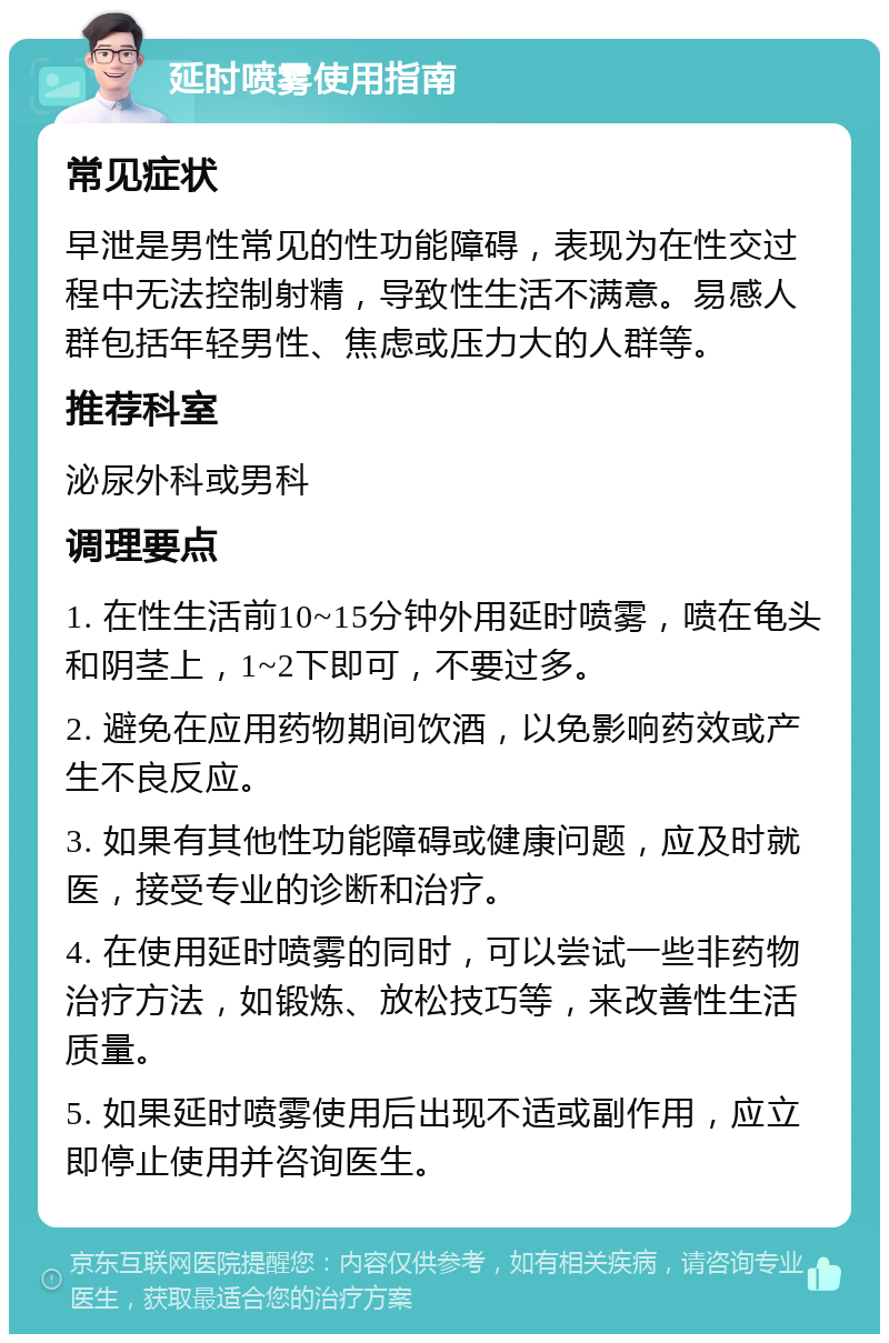 延时喷雾使用指南 常见症状 早泄是男性常见的性功能障碍，表现为在性交过程中无法控制射精，导致性生活不满意。易感人群包括年轻男性、焦虑或压力大的人群等。 推荐科室 泌尿外科或男科 调理要点 1. 在性生活前10~15分钟外用延时喷雾，喷在龟头和阴茎上，1~2下即可，不要过多。 2. 避免在应用药物期间饮酒，以免影响药效或产生不良反应。 3. 如果有其他性功能障碍或健康问题，应及时就医，接受专业的诊断和治疗。 4. 在使用延时喷雾的同时，可以尝试一些非药物治疗方法，如锻炼、放松技巧等，来改善性生活质量。 5. 如果延时喷雾使用后出现不适或副作用，应立即停止使用并咨询医生。