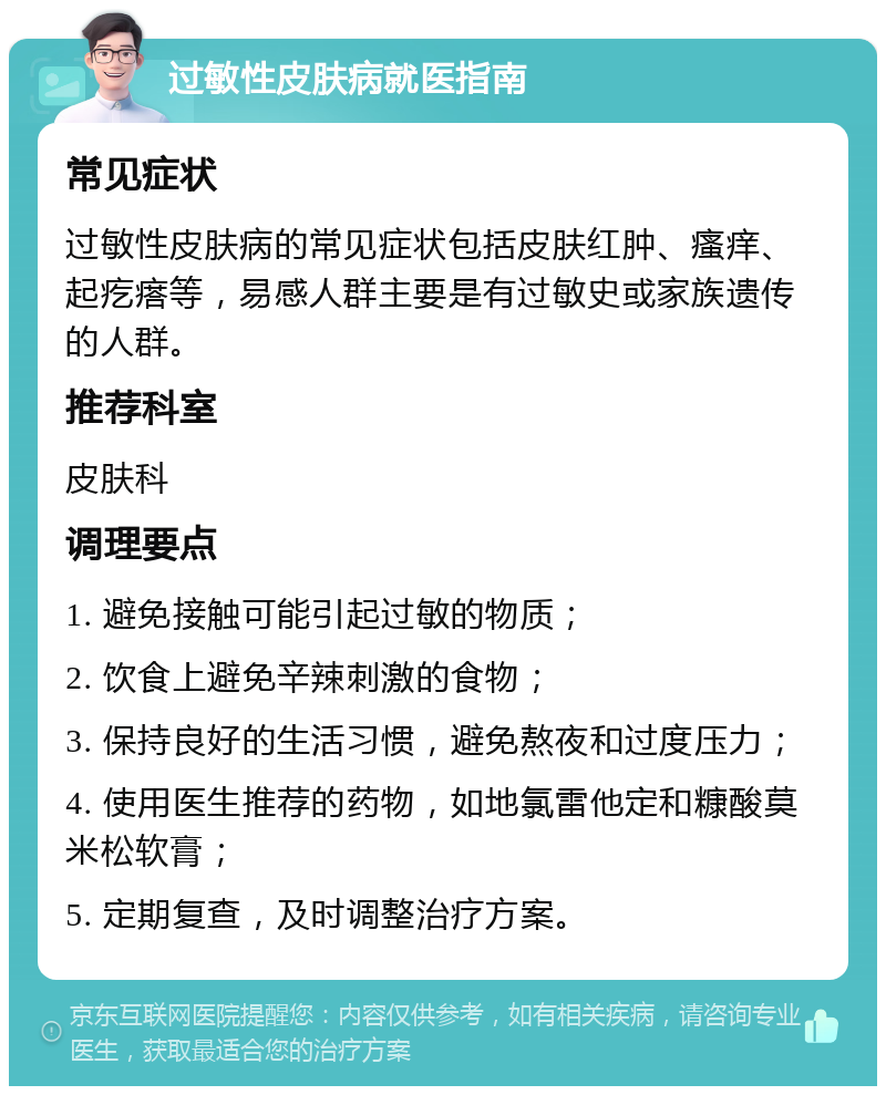 过敏性皮肤病就医指南 常见症状 过敏性皮肤病的常见症状包括皮肤红肿、瘙痒、起疙瘩等，易感人群主要是有过敏史或家族遗传的人群。 推荐科室 皮肤科 调理要点 1. 避免接触可能引起过敏的物质； 2. 饮食上避免辛辣刺激的食物； 3. 保持良好的生活习惯，避免熬夜和过度压力； 4. 使用医生推荐的药物，如地氯雷他定和糠酸莫米松软膏； 5. 定期复查，及时调整治疗方案。