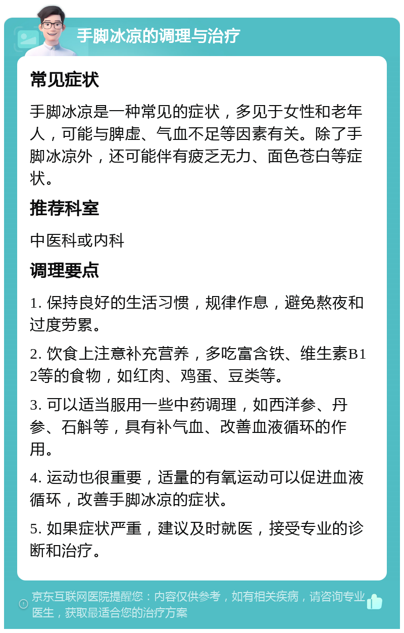 手脚冰凉的调理与治疗 常见症状 手脚冰凉是一种常见的症状，多见于女性和老年人，可能与脾虚、气血不足等因素有关。除了手脚冰凉外，还可能伴有疲乏无力、面色苍白等症状。 推荐科室 中医科或内科 调理要点 1. 保持良好的生活习惯，规律作息，避免熬夜和过度劳累。 2. 饮食上注意补充营养，多吃富含铁、维生素B12等的食物，如红肉、鸡蛋、豆类等。 3. 可以适当服用一些中药调理，如西洋参、丹参、石斛等，具有补气血、改善血液循环的作用。 4. 运动也很重要，适量的有氧运动可以促进血液循环，改善手脚冰凉的症状。 5. 如果症状严重，建议及时就医，接受专业的诊断和治疗。