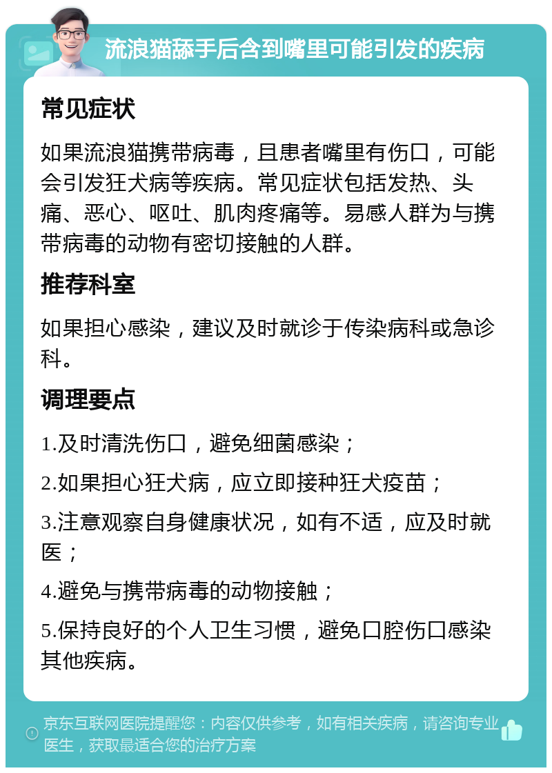 流浪猫舔手后含到嘴里可能引发的疾病 常见症状 如果流浪猫携带病毒，且患者嘴里有伤口，可能会引发狂犬病等疾病。常见症状包括发热、头痛、恶心、呕吐、肌肉疼痛等。易感人群为与携带病毒的动物有密切接触的人群。 推荐科室 如果担心感染，建议及时就诊于传染病科或急诊科。 调理要点 1.及时清洗伤口，避免细菌感染； 2.如果担心狂犬病，应立即接种狂犬疫苗； 3.注意观察自身健康状况，如有不适，应及时就医； 4.避免与携带病毒的动物接触； 5.保持良好的个人卫生习惯，避免口腔伤口感染其他疾病。