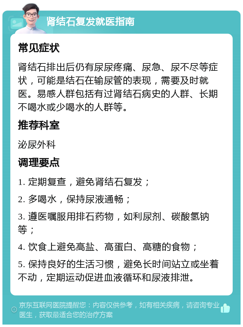 肾结石复发就医指南 常见症状 肾结石排出后仍有尿尿疼痛、尿急、尿不尽等症状，可能是结石在输尿管的表现，需要及时就医。易感人群包括有过肾结石病史的人群、长期不喝水或少喝水的人群等。 推荐科室 泌尿外科 调理要点 1. 定期复查，避免肾结石复发； 2. 多喝水，保持尿液通畅； 3. 遵医嘱服用排石药物，如利尿剂、碳酸氢钠等； 4. 饮食上避免高盐、高蛋白、高糖的食物； 5. 保持良好的生活习惯，避免长时间站立或坐着不动，定期运动促进血液循环和尿液排泄。