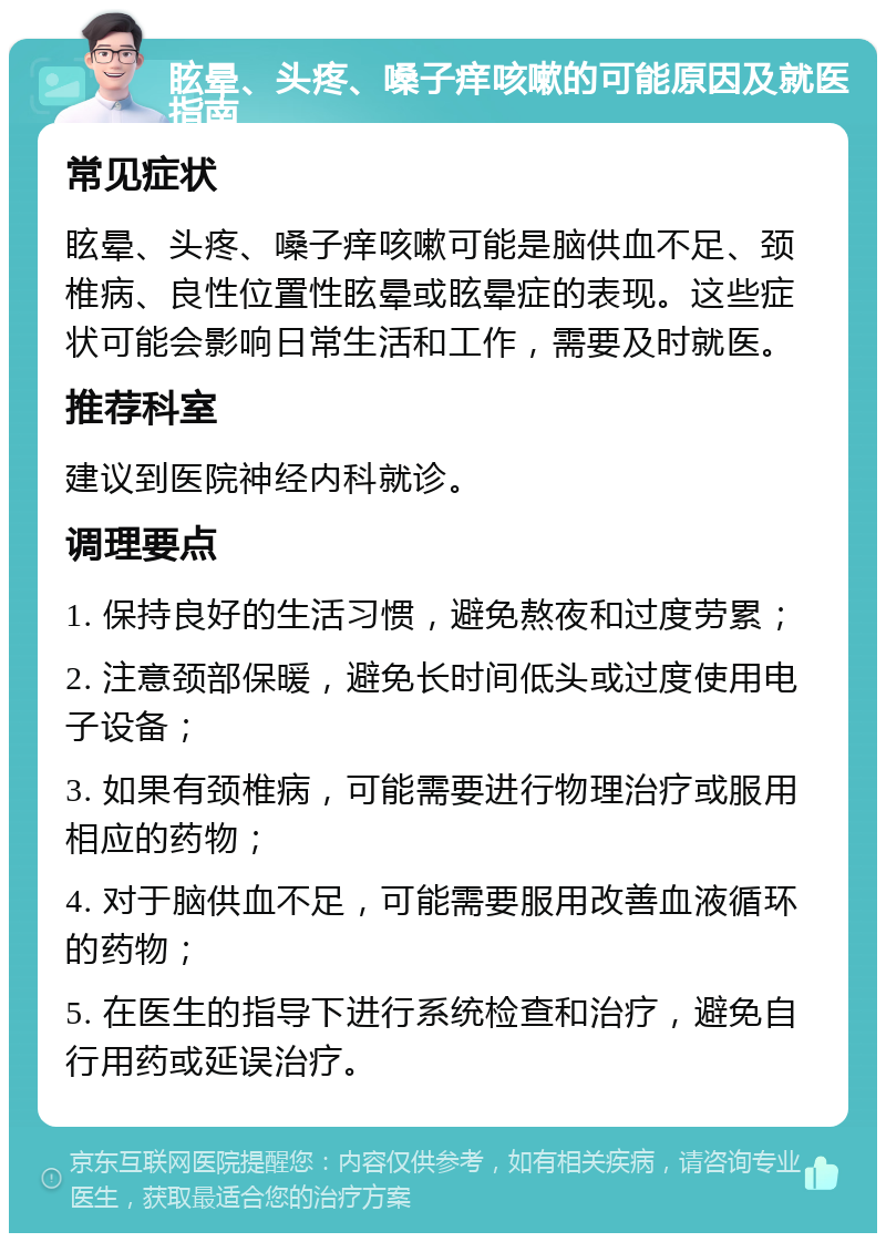 眩晕、头疼、嗓子痒咳嗽的可能原因及就医指南 常见症状 眩晕、头疼、嗓子痒咳嗽可能是脑供血不足、颈椎病、良性位置性眩晕或眩晕症的表现。这些症状可能会影响日常生活和工作，需要及时就医。 推荐科室 建议到医院神经内科就诊。 调理要点 1. 保持良好的生活习惯，避免熬夜和过度劳累； 2. 注意颈部保暖，避免长时间低头或过度使用电子设备； 3. 如果有颈椎病，可能需要进行物理治疗或服用相应的药物； 4. 对于脑供血不足，可能需要服用改善血液循环的药物； 5. 在医生的指导下进行系统检查和治疗，避免自行用药或延误治疗。