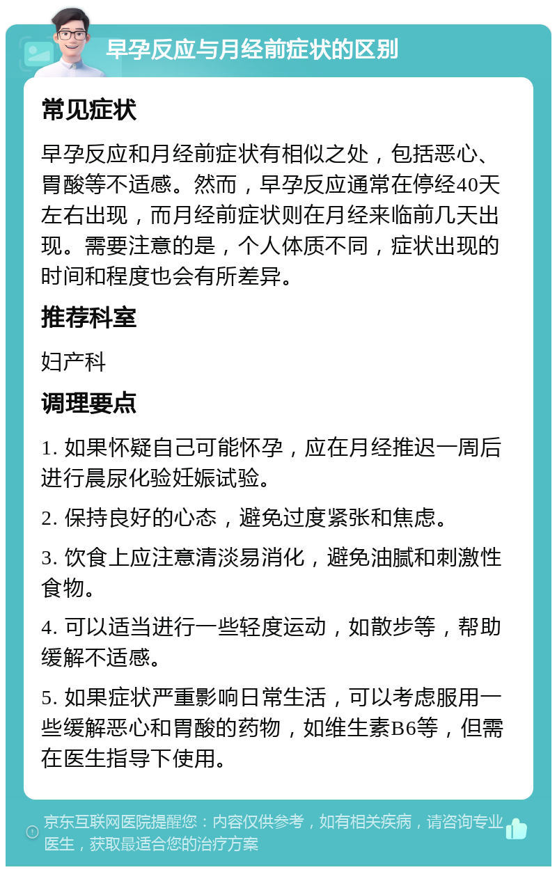 早孕反应与月经前症状的区别 常见症状 早孕反应和月经前症状有相似之处，包括恶心、胃酸等不适感。然而，早孕反应通常在停经40天左右出现，而月经前症状则在月经来临前几天出现。需要注意的是，个人体质不同，症状出现的时间和程度也会有所差异。 推荐科室 妇产科 调理要点 1. 如果怀疑自己可能怀孕，应在月经推迟一周后进行晨尿化验妊娠试验。 2. 保持良好的心态，避免过度紧张和焦虑。 3. 饮食上应注意清淡易消化，避免油腻和刺激性食物。 4. 可以适当进行一些轻度运动，如散步等，帮助缓解不适感。 5. 如果症状严重影响日常生活，可以考虑服用一些缓解恶心和胃酸的药物，如维生素B6等，但需在医生指导下使用。