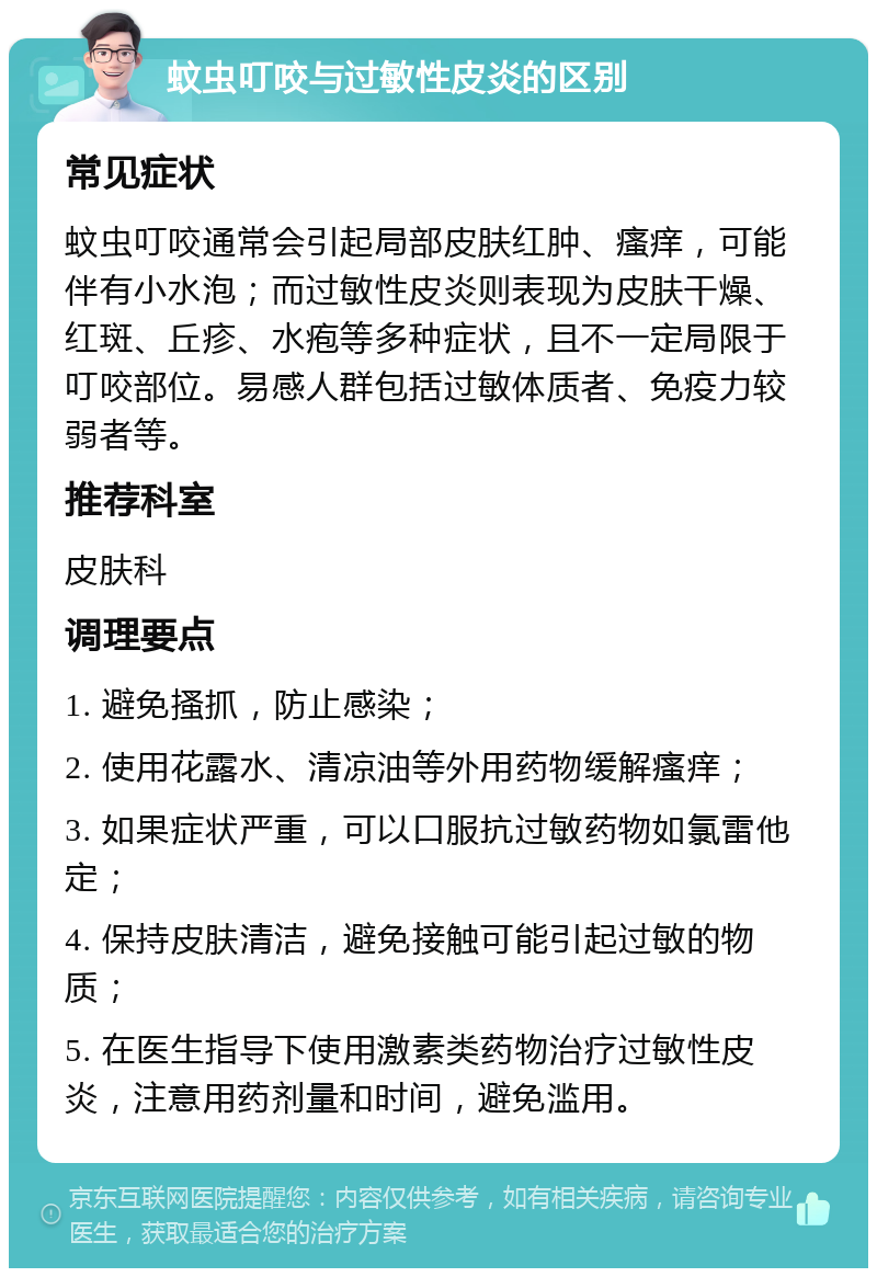 蚊虫叮咬与过敏性皮炎的区别 常见症状 蚊虫叮咬通常会引起局部皮肤红肿、瘙痒，可能伴有小水泡；而过敏性皮炎则表现为皮肤干燥、红斑、丘疹、水疱等多种症状，且不一定局限于叮咬部位。易感人群包括过敏体质者、免疫力较弱者等。 推荐科室 皮肤科 调理要点 1. 避免搔抓，防止感染； 2. 使用花露水、清凉油等外用药物缓解瘙痒； 3. 如果症状严重，可以口服抗过敏药物如氯雷他定； 4. 保持皮肤清洁，避免接触可能引起过敏的物质； 5. 在医生指导下使用激素类药物治疗过敏性皮炎，注意用药剂量和时间，避免滥用。