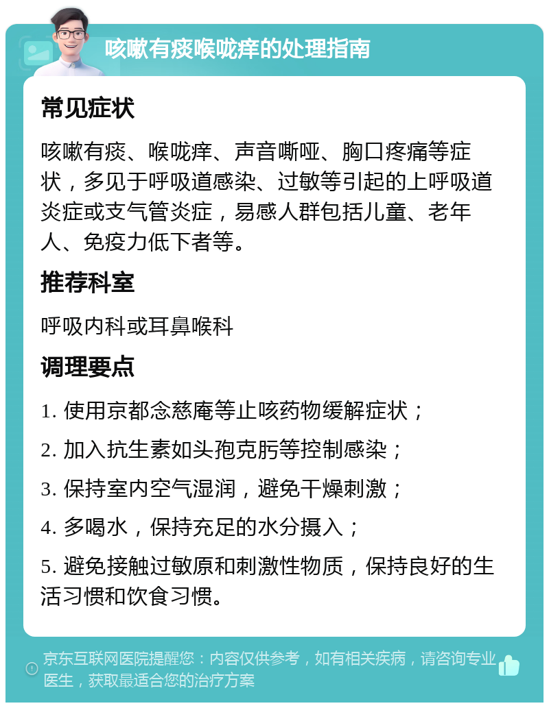 咳嗽有痰喉咙痒的处理指南 常见症状 咳嗽有痰、喉咙痒、声音嘶哑、胸口疼痛等症状，多见于呼吸道感染、过敏等引起的上呼吸道炎症或支气管炎症，易感人群包括儿童、老年人、免疫力低下者等。 推荐科室 呼吸内科或耳鼻喉科 调理要点 1. 使用京都念慈庵等止咳药物缓解症状； 2. 加入抗生素如头孢克肟等控制感染； 3. 保持室内空气湿润，避免干燥刺激； 4. 多喝水，保持充足的水分摄入； 5. 避免接触过敏原和刺激性物质，保持良好的生活习惯和饮食习惯。