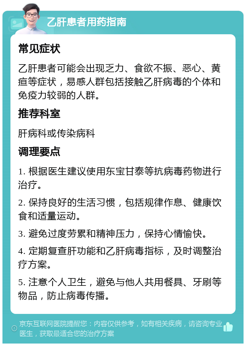 乙肝患者用药指南 常见症状 乙肝患者可能会出现乏力、食欲不振、恶心、黄疸等症状，易感人群包括接触乙肝病毒的个体和免疫力较弱的人群。 推荐科室 肝病科或传染病科 调理要点 1. 根据医生建议使用东宝甘泰等抗病毒药物进行治疗。 2. 保持良好的生活习惯，包括规律作息、健康饮食和适量运动。 3. 避免过度劳累和精神压力，保持心情愉快。 4. 定期复查肝功能和乙肝病毒指标，及时调整治疗方案。 5. 注意个人卫生，避免与他人共用餐具、牙刷等物品，防止病毒传播。