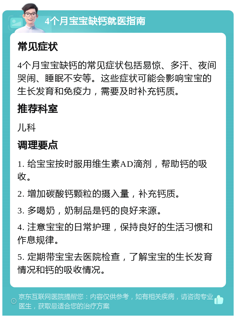 4个月宝宝缺钙就医指南 常见症状 4个月宝宝缺钙的常见症状包括易惊、多汗、夜间哭闹、睡眠不安等。这些症状可能会影响宝宝的生长发育和免疫力，需要及时补充钙质。 推荐科室 儿科 调理要点 1. 给宝宝按时服用维生素AD滴剂，帮助钙的吸收。 2. 增加碳酸钙颗粒的摄入量，补充钙质。 3. 多喝奶，奶制品是钙的良好来源。 4. 注意宝宝的日常护理，保持良好的生活习惯和作息规律。 5. 定期带宝宝去医院检查，了解宝宝的生长发育情况和钙的吸收情况。