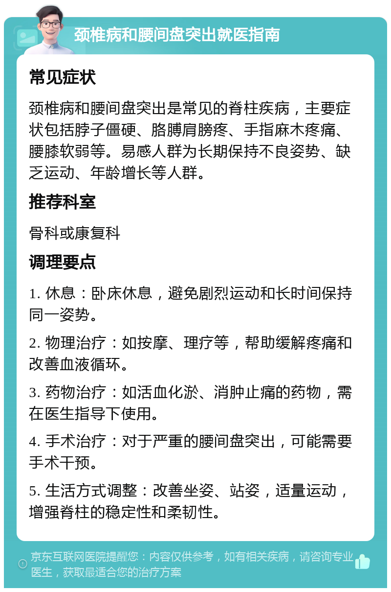 颈椎病和腰间盘突出就医指南 常见症状 颈椎病和腰间盘突出是常见的脊柱疾病，主要症状包括脖子僵硬、胳膊肩膀疼、手指麻木疼痛、腰膝软弱等。易感人群为长期保持不良姿势、缺乏运动、年龄增长等人群。 推荐科室 骨科或康复科 调理要点 1. 休息：卧床休息，避免剧烈运动和长时间保持同一姿势。 2. 物理治疗：如按摩、理疗等，帮助缓解疼痛和改善血液循环。 3. 药物治疗：如活血化淤、消肿止痛的药物，需在医生指导下使用。 4. 手术治疗：对于严重的腰间盘突出，可能需要手术干预。 5. 生活方式调整：改善坐姿、站姿，适量运动，增强脊柱的稳定性和柔韧性。