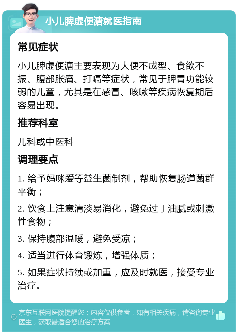 小儿脾虚便溏就医指南 常见症状 小儿脾虚便溏主要表现为大便不成型、食欲不振、腹部胀痛、打嗝等症状，常见于脾胃功能较弱的儿童，尤其是在感冒、咳嗽等疾病恢复期后容易出现。 推荐科室 儿科或中医科 调理要点 1. 给予妈咪爱等益生菌制剂，帮助恢复肠道菌群平衡； 2. 饮食上注意清淡易消化，避免过于油腻或刺激性食物； 3. 保持腹部温暖，避免受凉； 4. 适当进行体育锻炼，增强体质； 5. 如果症状持续或加重，应及时就医，接受专业治疗。