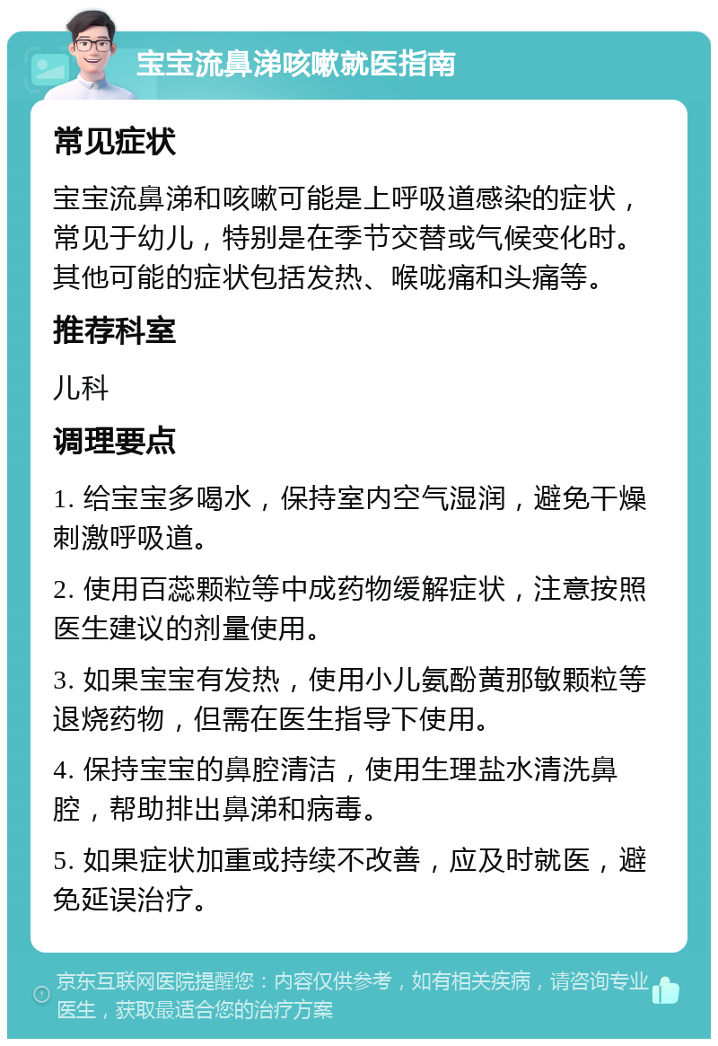 宝宝流鼻涕咳嗽就医指南 常见症状 宝宝流鼻涕和咳嗽可能是上呼吸道感染的症状，常见于幼儿，特别是在季节交替或气候变化时。其他可能的症状包括发热、喉咙痛和头痛等。 推荐科室 儿科 调理要点 1. 给宝宝多喝水，保持室内空气湿润，避免干燥刺激呼吸道。 2. 使用百蕊颗粒等中成药物缓解症状，注意按照医生建议的剂量使用。 3. 如果宝宝有发热，使用小儿氨酚黄那敏颗粒等退烧药物，但需在医生指导下使用。 4. 保持宝宝的鼻腔清洁，使用生理盐水清洗鼻腔，帮助排出鼻涕和病毒。 5. 如果症状加重或持续不改善，应及时就医，避免延误治疗。