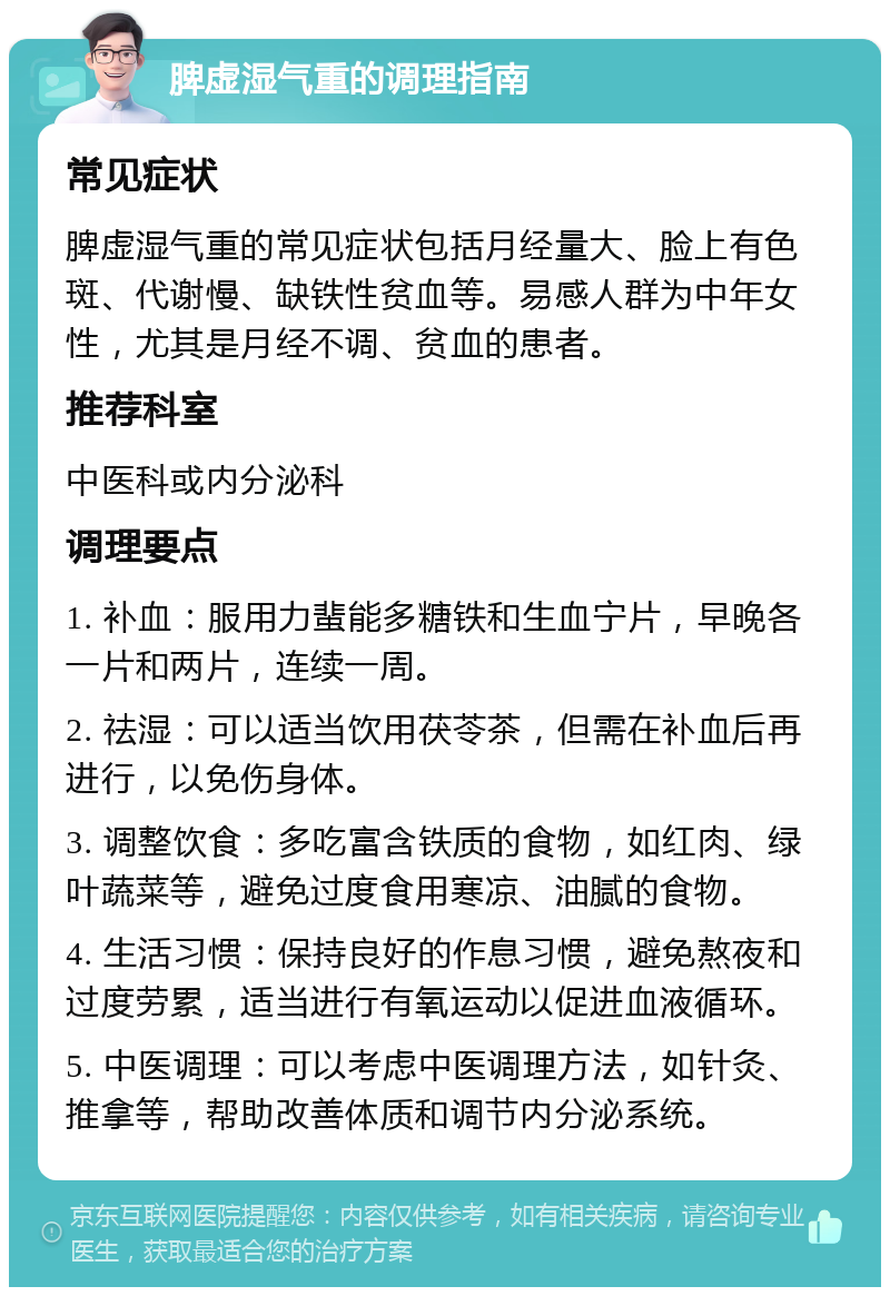 脾虚湿气重的调理指南 常见症状 脾虚湿气重的常见症状包括月经量大、脸上有色斑、代谢慢、缺铁性贫血等。易感人群为中年女性，尤其是月经不调、贫血的患者。 推荐科室 中医科或内分泌科 调理要点 1. 补血：服用力蜚能多糖铁和生血宁片，早晚各一片和两片，连续一周。 2. 祛湿：可以适当饮用茯苓茶，但需在补血后再进行，以免伤身体。 3. 调整饮食：多吃富含铁质的食物，如红肉、绿叶蔬菜等，避免过度食用寒凉、油腻的食物。 4. 生活习惯：保持良好的作息习惯，避免熬夜和过度劳累，适当进行有氧运动以促进血液循环。 5. 中医调理：可以考虑中医调理方法，如针灸、推拿等，帮助改善体质和调节内分泌系统。